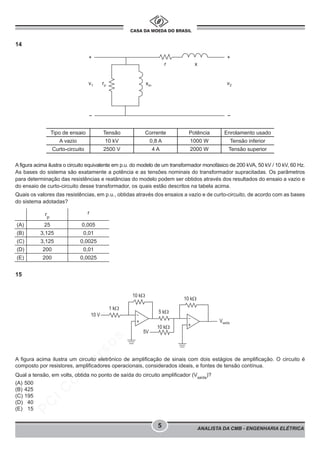 pcimarkpci MDAwMDowMDAwOjAwMDA6MDAwMDowMDAwOmZmZmY6YTg3OTpjMGNj:VHVlLCAwMSBNYXIgMjAyMiAxNjoxMDoxMiAtMDMwMA==
ANALISTA DA CMB - ENGENHARIA ELÉTRICA
5
14
A figura acima ilustra o circuito equivalente em p.u. do modelo de um transformador monofásico de 200 kVA, 50 kV / 10 kV, 60 Hz.
As bases do sistema são exatamente a potência e as tensões nominais do transformador supracitadas. Os parâmetros
para determinação das resistências e reatâncias do modelo podem ser obtidos através dos resultados do ensaio a vazio e
do ensaio de curto-circuito desse transformador, os quais estão descritos na tabela acima.
Quais os valores das resistências, em p.u., obtidas através dos ensaios a vazio e de curto-circuito, de acordo com as bases
do sistema adotadas?
15
A figura acima ilustra um circuito eletrônico de amplificação de sinais com dois estágios de amplificação. O circuito é
composto por resistores, amplificadores operacionais, considerados ideais, e fontes de tensão contínua.
Qual a tensão, em volts, obtida no ponto de saída do circuito amplificador (Vsaída
)?
(A) 500
(B) 425
(C) 195
(D) 40
(E) 15
Tipo de ensaio Tensão Corrente Potência Enrolamento usado
A vazio 10 kV 0,8 A 1000 W Tensão inferior
Curto-circuito 2500 V 4 A 2000 W Tensão superior
rp
r
(A) 25 0,005
(B) 3,125 0,01
(C) 3,125 0,0025
(D) 200 0,01
(E) 200 0,0025
 