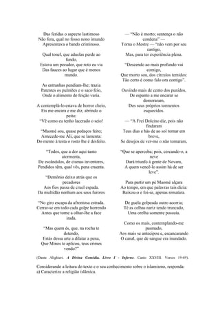 Das feridas o aspecto lastimoso              — “Não é morto; sentença o não
Não fora, qual no fosso nono imundo                      condena” —
  Apresentava o bando criminoso.              Torna o Mestre — “não vem por seu
                                                            castigo,
  Qual tonel, que aduelas perde ao              Mas, para ter experiência plena.
               fundo,
 Estava um pecador, que roto eu via            “Descendo ao mais profundo vai
  Das fauces ao lugar que é menos                           comigo,
               mundo.                         Que morto sou, dos círculos temidos:
                                              Tão certo é como falo ora contigo”.
  As entranhas pendiam-lhe; trazia
  Patentes os pulmões e o saco feio,          Ouvindo mais de cento dos punidos,
   Onde o alimento de feição varia.              De espanto a me encarar se
                                                        demoraram,
A contemplá-lo estava de horror cheio,           Dos seus próprios tormentos
  Eis me encara e me diz, abrindo o                      esquecidos.
               peito:
 “Vê como eu tenho lacerado o seio!             — “A Frei Dolcino diz, pois não
                                                            findaram
 “Maomé sou, quase pedaços feito;              Teus dias e hás de ao sol tornar em
  Antecede-me Ali, que se lamenta:                            breve,
Do mento à testa o rosto lhe é desfeito.      Se desejos de ver-me o não tomaram,

    “Todos, que a dor aqui tanto             “Que se aperceba; pois, cercando-o, a
            atormenta,                                       neve
De escândalos, de cismas inventores,           Dará triunfo à gente de Novara,
Pendidos têm, qual vês, pena cruenta.          A quem vencê-lo assim há de ser
                                                            leve”.
    “Demônio deixo atrás que os
             pecadores                         Para partir um pé Maomé alçara
   Aos fios passa de cruel espada.           Ao tempo, em que palavras tais dizia:
Da multidão nenhum aos seus furores           Baixou-o e foi-se, apenas rematara.

 “No giro escapa da afrontosa estrada.         De guela golpeada outro acorria;
Cerrar-se em todo cada golpe horrendo          Té as celhas nariz tendo truncado,
  Antes que torne a olhar-lhe a face             Uma orelha somente possuía.
                irada.
                                               Como os mais, contemplando-me
   “Mas quem és, que, na rocha te                          pasmado,
               detendo,                      Aos mais se antecipou e, escancarando
   Estás dessa arte a dilatar a pena,        O canal, que de sangue era inundado.
  Que Minos te aplicou, teus crimes
               vendo?”
(Dante Alighieri. A Divina Comédia. Livro I - Inferno. Canto XXVIII. Versos 19-69).

Considerando a leitura do texto e o seu conhecimento sobre o islamismo, responda:
a) Caracterize a religião islâmica.
 