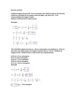 Exercício resolvido
1-(EfeS) Um objeto de altura AB = 10 cm é colocado a uma distância de 20 cm de uma lente.
Verifica-se a formação de uma imagem virtual do objeto, com altura A’B’ = 5 cm.
a) Qual a distância da imagem à lente?
b) Qual é a distância focal e o tipo da lente?
Resolução
2-01. (ITA-SP)Um objeto tem altura ho = 20 cm e está situado a uma distância do = 30 cm de
uma lente. Esse objeto produz uma imagem virtual de altura hi = 4,0 cm. A distância da
imagem à lente, a distância focal e o tipo de lente são, respectivamente:
a) 6,0 cm; 7,5 cm; convergente
b) 1,7 cm; 30 cm; divergente
c) 6,0 cm; –7,5 cm; divergente
d) 6,0 cm; 5,0 cm; divergente
e) 1,7 cm; –5,0 cm; convergente
Resolução
lente divergente
 