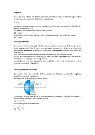 Vergência
Dada uma lente esférica em determinado meio, chamamos vergência da lente (V) a unidade
caracterizada como o inverso da distância focal, ou seja:
A unidade utilizada para caracterizar a vergência no Sistema Internacional de Medidas é a
dioptria, simbolizado por di.
Um dioptria equivale ao inverso de um metro, ou seja:
Uma unidade equivalente a dioptria, muito conhecida por quem usa óculos, é o "Grau".
1di = 1grau
Associação de lentes
Duas lentes podem ser colocadas de forma que funcionem como uma só, desde que sejam
postas coaxialmente, isto é, com eixos principais coincidentes. Neste caso, elas serão
chamadas de justapostas, se estiverem encostadas, ou separadas, caso haja uma distância d
separando-as.
Estas associações são importantes para o entendimento dos instrumentos ópticos.
Quando duas lentes são associadas é possível obter uma lente equivalente. Esta terá a mesma
característica da associação das duas primeiras.
Lembrando que se a lente equivalente tiver vergência positiva será convergente e se tiver
vergência negativa será divergente.
Associação de lentes justapostas
Quando duas lentes são associadas de forma justaposta, utiliza-se o teorema das vergências
para definir uma lente equivalente.
Como exemplo de associação justaposta temos:
Este teorema diz que a vergência da lente equivalente à associação é igual à soma algébrica
das vergências das lentes componentes. Ou seja:
Que também pode ser escrita como:
 