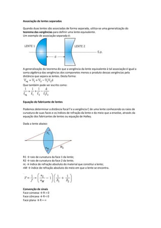 Associação de lentes separadas
Quando duas lentes são associadas de forma separada, utiliza-se uma generalização do
teorema das vergências para definir uma lente equivalente.
Um exemplo de associação separada é:
A generalização do teorema diz que a vergência da lente equivalente à tal associação é igual a
soma algébrica das vergências dos componetes menos o produto dessas vergências pela
distância que separa as lentes. Desta forma:
Que também pode ser escrito como:
Equação do fabricante de lentes
Podemos determinar a distância focal f e a vergência C de uma lente conhecendo os raios de
curvatura de suas faces e os índices de refração da lente e do meio que a envolve, através da
equação dos fabricantes de lentes ou equação de Halley.
Dada a lente abaixo:
R1 → raio de curvatura da face 1 da lente;
R2 → raio de curvatura da face 2 da lente;
nL → índice de refração absoluto do material que constitui a lente;
nM → índice de refração absoluto do meio em que a lente se encontra.
Convenção de sinais
Face convexa → R > 0
Face côncava → R < 0
Face plana → R =
 