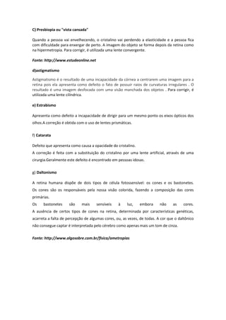 C) Presbiopia ou "vista cansada"
Quando a pessoa vai envelhecendo, o cristalino vai perdendo a elasticidade e a pessoa fica
com dificuldade para enxergar de perto. A imagem do objeto se forma depois da retina como
na hipermetropia. Para corrigir, é utilizada uma lente convergente.
Fonte: http://www.estudeonline.net
d)astigmatismo
Astigmatismo é o resultado de uma incapacidade da córnea a centrarem uma imagem para a
retina pois ela apresenta como defeito o fato de possuir raios de curvaturas irregulares . O
resultado é uma imagem desfocada com uma visão manchada dos objetos . Para corrigir, é
utilizada uma lente cilíndrica.
e) Estrabismo
Apresenta como defeito a incapacidade de dirigir para um mesmo ponto os eixos ópticos dos
olhos.A correção é obtida com o uso de lentes prismáticas.
f) Catarata
Defeito que apresenta como causa a opacidade do cristalino.
A correção é feita com a substituição do cristalino por uma lente artificial, através de uma
cirurgia.Geralmente este defeito é encontrado em pessoas idosas.
g) Daltonismo
A retina humana dispõe de dois tipos de célula fotossensível: os cones e os bastonetes.
Os cones são os responsáveis pela nossa visão colorida, fazendo a composição das cores
primárias.
Os bastonetes são mais sensíveis à luz, embora não as cores.
A ausência de certos tipos de cones na retina, determinada por características genéticas,
acarreta a falta de percepção de algumas cores, ou, as vezes, de todas. A cor que o daltônico
não consegue captar é interpretada pelo cérebro como apenas mais um tom de cinza.
Fonte: http://www.algosobre.com.br/fisica/ametropias
 