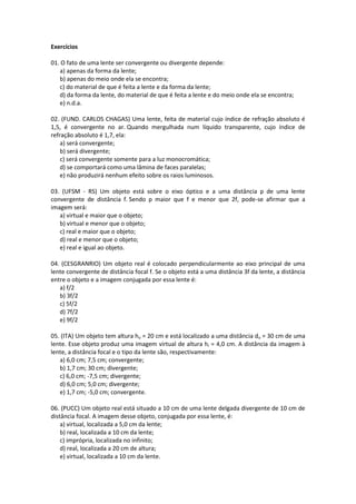 Exercícios
01. O fato de uma lente ser convergente ou divergente depende:
a) apenas da forma da lente;
b) apenas do meio onde ela se encontra;
c) do material de que é feita a lente e da forma da lente;
d) da forma da lente, do material de que é feita a lente e do meio onde ela se encontra;
e) n.d.a.
02. (FUND. CARLOS CHAGAS) Uma lente, feita de material cujo índice de refração absoluto é
1,5, é convergente no ar. Quando mergulhada num líquido transparente, cujo índice de
refração absoluto é 1,7, ela:
a) será convergente;
b) será divergente;
c) será convergente somente para a luz monocromática;
d) se comportará como uma lâmina de faces paralelas;
e) não produzirá nenhum efeito sobre os raios luminosos.
03. (UFSM - RS) Um objeto está sobre o eixo óptico e a uma distância p de uma lente
convergente de distância f. Sendo p maior que f e menor que 2f, pode-se afirmar que a
imagem será:
a) virtual e maior que o objeto;
b) virtual e menor que o objeto;
c) real e maior que o objeto;
d) real e menor que o objeto;
e) real e igual ao objeto.
04. (CESGRANRIO) Um objeto real é colocado perpendicularmente ao eixo principal de uma
lente convergente de distância focal f. Se o objeto está a uma distância 3f da lente, a distância
entre o objeto e a imagem conjugada por essa lente é:
a) f/2
b) 3f/2
c) 5f/2
d) 7f/2
e) 9f/2
05. (ITA) Um objeto tem altura ho = 20 cm e está localizado a uma distância do = 30 cm de uma
lente. Esse objeto produz uma imagem virtual de altura hi = 4,0 cm. A distância da imagem à
lente, a distância focal e o tipo da lente são, respectivamente:
a) 6,0 cm; 7,5 cm; convergente;
b) 1,7 cm; 30 cm; divergente;
c) 6,0 cm; -7,5 cm; divergente;
d) 6,0 cm; 5,0 cm; divergente;
e) 1,7 cm; -5,0 cm; convergente.
06. (PUCC) Um objeto real está situado a 10 cm de uma lente delgada divergente de 10 cm de
distância focal. A imagem desse objeto, conjugada por essa lente, é:
a) virtual, localizada a 5,0 cm da lente;
b) real, localizada a 10 cm da lente;
c) imprópria, localizada no infinito;
d) real, localizada a 20 cm de altura;
e) virtual, localizada a 10 cm da lente.
 