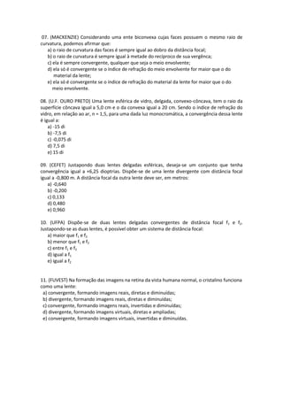 07. (MACKENZIE) Considerando uma ente biconvexa cujas faces possuem o mesmo raio de
curvatura, podemos afirmar que:
a) o raio de curvatura das faces é sempre igual ao dobro da distância focal;
b) o raio de curvatura é sempre igual à metade do recíproco de sua vergênca;
c) ela é sempre convergente, qualquer que seja o meio envolvente;
d) ela só é convergente se o índice de refração do meio envolvente for maior que o do
material da lente;
e) ela só é convergente se o índice de refração do material da lente for maior que o do
meio envolvente.
08. (U.F. OURO PRETO) Uma lente esférica de vidro, delgada, convexo-côncava, tem o raio da
superfície côncava igual a 5,0 cm e o da convexa igual a 20 cm. Sendo o índice de refração do
vidro, em relação ao ar, n = 1,5, para uma dada luz monocromática, a convergência dessa lente
é igual a:
a) -15 di
b) -7,5 di
c) -0,075 di
d) 7,5 di
e) 15 di
09. (CEFET) Justapondo duas lentes delgadas esféricas, deseja-se um conjunto que tenha
convergência igual a +6,25 dioptrias. Dispõe-se de uma lente divergente com distância focal
igual a -0,800 m. A distância focal da outra lente deve ser, em metros:
a) -0,640
b) -0,200
c) 0,133
d) 0,480
e) 0,960
10. (UFPA) Dispõe-se de duas lentes delgadas convergentes de distância focal f1 e f2.
Justapondo-se as duas lentes, é possível obter um sistema de distância focal:
a) maior que f1 e f2
b) menor que f1 e f2
c) entre f1 e f2
d) igual a f1
e) igual a f2
11. (FUVEST) Na formação das imagens na retina da vista humana normal, o cristalino funciona
como uma lente:
a) convergente, formando imagens reais, diretas e diminuídas;
b) divergente, formando imagens reais, diretas e diminuídas;
c) convergente, formando imagens reais, invertidas e diminuídas;
d) divergente, formando imagens virtuais, diretas e ampliadas;
e) convergente, formando imagens virtuais, invertidas e diminuídas.
 