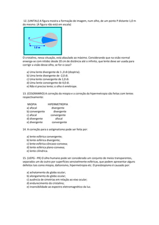 12. (UNITAU) A figura mostra a formação de imagem, num olho, de um ponto P distante 1,0 m
do mesmo. (A figura não está em escala)
O cristalino, nessa situação, está abaulado ao máximo. Considerando que na visão normal
enxerga-se com nitidez desde 20 cm de distância até o infinito, que lente deve ser usada para
corrigir a visão desse olho, se for o caso?
a) Uma lente divergente de 1-,0 di (dioptria).
b) Uma lente divergente de -2,0 di.
c) Uma lente convergente de 1,0 di.
d) Uma lente convergente de 4,0 di.
e) Não é preciso lente; o olho é emétrope.
13. (CESGRANRIO) A correção da miopia e a correção da hipermetropia são feitas com lentes
respectivamente:
MIOPIA HIPERMETROPIA
a) afocal divergente
b) convergente divergente
c) afocal convergente
d) divergente afocal
e) divergente convergente
14. A correção para o astigmatismo pode ser feita por:
a) lente esférica convergente;
b) lente esférica divergente;
c) lente esférica côncavo-convexa;
d) lente esférica plano-convexa;
e) lente cilíndrica.
15. (UEPG - PR) O olho humano pode ser considerado um conjunto de meios transparentes,
separados um do outro por superfícies sensivelmente esféricas, que podem apresentar alguns
defeitos tais como miopia, daltonismo, hipermetropia etc. O presbiopismo é causado por:
a) achatamento do globo ocular;
b) alongamento do globo ocular;
c) ausência de simetrias em relação ao eixo ocular;
d) endurecimento do cristalino;
e) insensibilidade ao espectro eletromagnético da luz.
 