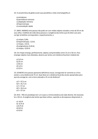 16. A característica do globo ocular que possibilita a visão cinematográfica é:
a) estrabismo
b) persistência retiniana
c) adaptação retiniana
d) hipermetropia
e) acomodação rápida
17. (MED. ARARAS) Uma pessoa não pode ver com nitidez objetos situados a mais de 50 cm de
seus olhos. O defeito de visão dessa pessoa e a vergência das lentes que ele deve usar para
corrigir tal defeito correspondem, respectivamente, a:
a) miopia; 2,0di;
b) hipermetropia; -2,0 di;
c) miopia; -2,0 di;
d) astigmatismo; 0,50 di;
e) miopia; -0,50 di.
18. Um míope enxerga, perfeitamente, objetos compreendidos entre 15 cm e 50 cm. Para
enxergar objetos mais afastados, deverá usar lentes com distância focal (em módulo) de:
a) 5,0 cm
b) 25 cm
c) 50 cm
d) 1,0 m
e) 2,0 m
19. (VUNESP) Uma pessoa apresenta deficiência visual, conseguindo ler somente se o livro
estiver a uma distância de 75 cm. Qual deve ser a distância focal dos óculos apropriados para
que ela consiga ler, com o livro colocado a 25 cm de distância?
a) f = 37,5 cm
b) f = 25,7 cm
c) f = 57 cm
d) f = 35,5 cm
e) f = 27 cm
20. (PUC - PR) Um presbíope tem 1,5 m para a mínima distância de visão distinta. Ele necessita
ler a 50 cm. A vergência das lentes que deve utilizar, supondo-as de espessura desprezível, é:
a) -4,0 di
b) -0,75 di
c) 0,75 di
d) 4/3 di
e) 4,0 di
 