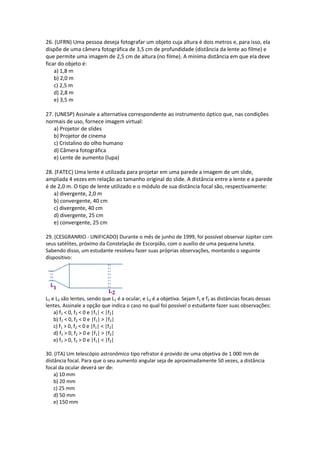 26. (UFRN) Uma pessoa deseja fotografar um objeto cuja altura é dois metros e, para isso, ela
dispõe de uma câmera fotográfica de 3,5 cm de profundidade (distância da lente ao filme) e
que permite uma imagem de 2,5 cm de altura (no filme). A mínima distância em que ela deve
ficar do objeto é:
a) 1,8 m
b) 2,0 m
c) 2,5 m
d) 2,8 m
e) 3,5 m
27. (UNESP) Assinale a alternativa correspondente ao instrumento óptico que, nas condições
normais de uso, fornece imagem virtual:
a) Projetor de slides
b) Projetor de cinema
c) Cristalino do olho humano
d) Câmera fotográfica
e) Lente de aumento (lupa)
28. (FATEC) Uma lente é utilizada para projetar em uma parede a imagem de um slide,
ampliada 4 vezes em relação ao tamanho original do slide. A distância entre a lente e a parede
é de 2,0 m. O tipo de lente utilizado e o módulo de sua distância focal são, respectivamente:
a) divergente, 2,0 m
b) convergente, 40 cm
c) divergente, 40 cm
d) divergente, 25 cm
e) convergente, 25 cm
29. (CESGRANRIO - UNIFICADO) Durante o mês de junho de 1999, foi possível observar Júpiter com
seus satélites, próximo da Constelação de Escorpião, com o auxílio de uma pequena luneta.
Sabendo disso, um estudante resolveu fazer suas próprias observações, montando o seguinte
dispositivo:
L1 e L2 são lentes, sendo que L1 é a ocular, e L2 é a objetiva. Sejam f1 e f2 as distâncias focais dessas
lentes. Assinale a opção que indica o caso no qual foi possível o estudante fazer suas observações:
a) f1 < 0, f2 < 0 e |f1| < |f2|
b) f1 < 0, f2 < 0 e |f1| > |f2|
c) f1 > 0, f2 < 0 e |f1| < |f2|
d) f1 > 0, f2 > 0 e |f1| > |f2|
e) f1 > 0, f2 > 0 e |f1| < |f2|
30. (ITA) Um telescópio astronômico tipo refrator é provido de uma objetiva de 1 000 mm de
distância focal. Para que o seu aumento angular seja de aproximadamente 50 vezes, a distância
focal da ocular deverá ser de:
a) 10 mm
b) 20 mm
c) 25 mm
d) 50 mm
e) 150 mm
 