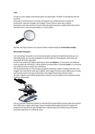 Lupa
A Lupa é o mais simples instrumento óptico de observação. Também é chamada de lente de
aumento.
Uma lupa é constituida por uma lente convergente com distância focal na ordem de
centímetros, capaz de conjugar uma imagem virtual, direta e maior que o objeto.
No entanto, este instrumento se mostra eficiente apenas quando o objeto observado estiver
colocado entre o foco principal objeto e o centro óptico.
Quando uma lupa é presa a um suporte recebe a denominação de microscópio simples.
Microscópio Composto
Um microscópio composto é um instrumento óptico composto fundalmentamente por um
tubo delimitado nas suas extremidades por lentes esféricas convergentes, formando uma
associação de lentes separadas.
A lente mais próxima do objeto observado é chamada objetiva, e é uma lente com distância
focal na ordem de milímetros. A lente próxima ao observador é chamada ocular, e é uma lente
com distância focal na ordem de centímetros.
O funcionamento de um miscroscópio composto é bastante simples. A objetiva fornece uma
imagem real, invertida e maior que o objeto. Esta imagem funciona como objeto para o ocular,
que funciona como uma lupa, fornecendo uma imagem final virtual, direta e maior.
Ou seja, o objeto é aumentado duplamente, fazendo com que objetos muito pequenos sejam
melhores observados.
Este microscópio composto também é chamado Microscópio Óptico sendo capaz de aumentar
até 2 000 vezes o objeto observado. Existem também Microscópio Eletrônicos capazes de
proporcionar aumentos de até 100 000 vezes e Microscópios de Varredura que produzem
aumentos superiores a 1 milhão de vezes
 