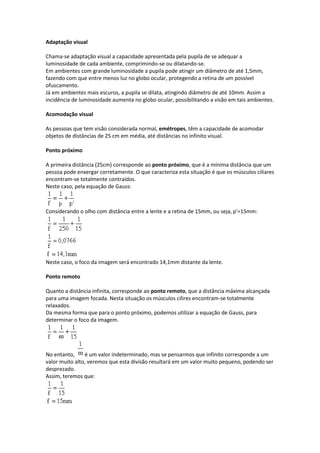 Adaptação visual
Chama-se adaptação visual a capacidade apresentada pela pupila de se adequar a
luminosidade de cada ambiente, comprimindo-se ou dilatando-se.
Em ambientes com grande luminosidade a pupila pode atingir um diâmetro de até 1,5mm,
fazendo com que entre menos luz no globo ocular, protegendo a retina de um possível
ofuscamento.
Já em ambientes mais escuros, a pupila se dilata, atingindo diâmetro de até 10mm. Assim a
incidência de luminosidade aumenta no globo ocular, possibilitando a visão em tais ambientes.
Acomodação visual
As pessoas que tem visão considerada normal, emétropes, têm a capacidade de acomodar
objetos de distâncias de 25 cm em média, até distâncias no infinito visual.
Ponto próximo
A primeira distância (25cm) corresponde ao ponto próximo, que é a mínima distância que um
pessoa pode enxergar corretamente. O que caracteriza esta situação é que os músculos ciliares
encontram-se totalmente contraídos.
Neste caso, pela equação de Gauss:
Considerando o olho com distância entre a lente e a retina de 15mm, ou seja, p'=15mm:
Neste caso, o foco da imagem será encontrado 14,1mm distante da lente.
Ponto remoto
Quanto a distância infinita, corresponde ao ponto remoto, que a distância máxima alcançada
para uma imagem focada. Nesta situação os músculos cilires encontram-se totalmente
relaxados.
Da mesma forma que para o ponto próximo, podemos utilizar a equação de Gauss, para
determinar o foco da imagem.
No entanto, é um valor indeterminado, mas se pensarmos que infinito corresponde a um
valor muito alto, veremos que esta divisão resultará em um valor muito pequeno, podendo ser
desprezado.
Assim, teremos que:
 