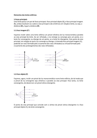 Elementos das lentes esféricas
1-Focos principais
Uma lente possui um par de focos principais: foco principal objeto (Fo) e foco principal imagem
(Fi), ambos localizam-se a sobre o eixo principal e são simétricos em relação à lente, ou seja, a
distância OFo é igual a distância OFi .
1.1.Foco imagem (F')
Façamos incidir sobre uma lente esférica um pincel cilíndrico de luz monocromática paralelo
ao eixo principal da lente. Ao ser refratado, a luz emerge ou converge para um ponto, se a
lente for convergente; ou diverge de um ponto, se a lente for divergente. Este ponto do eixo
principal, em relação ao qual a luz converge ou diverge, é chamado foco principal imagem (Fi),
podendo ser real ( formado pelo cruzamento dos raios refratados) ou virtual( formado pelo
cruzamento dos prolongamentos dos raios refratados).
1.2.Foco objeto (F)
Façamos, agora, incidir um pincel de luz monocromática numa lente esférica, de tal modo que
o pincel de luz emergente seja cilíndrico e paralelo ao eixo principal. Para tanto, na lente
convergente, ele deverá ser um pincel cônico divergente.
O ponto do eixo principal que coincide com o vértice do pincel cônico divergente é o foco
principal objeto (Fo) da lente convergente.
 
