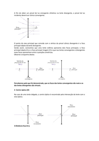 A fim de obter um pincel de luz emergente cilíndrico na lente divergente, o pincel de luz
incidente deverá ser cônico convergente.
O ponto do eixo principal que coincide com o vértice do pincel cônico divergente é o foco
principal objeto da lente divergente.
Sendo assim, concluímos que uma lente esférica apresenta dois focos principais: o foco
principal objeto (F0) e o foco principal imagem (Fi) e que nas lentes convergentes e divergentes
estes focos apresentam entre si posições simétricas.
Observe o esquema abaixo.
Percebemos pelo que foi demonstrado, que os focos das lentes convergentes são reais e os
das lentes divergentes são virtuais.
2- Centro óptico (O)
No caso de uma lente delgada, o centro óptico é encontrado pela intersecção da lente com o
eixo óptico.
3-Distância focal (Fo)
 