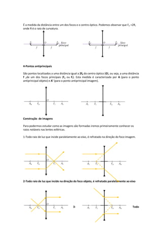 É a medida da distância entre um dos focos e o centro óptico. Podemos observar que Fo =2R,
onde R é o raio de curvatura.
4-Pontos antiprincipais
São pontos localizados a uma distância igual a 2f0 do centro óptico (O), ou seja, a uma distância
f ode um dos focos principais (Fo ou Fi). Esta medida é caracterizada por A (para o ponto
antiprincipal objeto) e A' (para o ponto antiprincipal imagem).
Construção de imagens
Para podermos estudar como as imagens são formadas iremos primeiramente conhecer os
raios notáveis nas lentes esféricas.
1-Todo raio de luz que incide paralelamente ao eixo, é refratado na direção do foco imagem.
2-Todo raio de luz que incide na direção do foco objeto, é refratado paralelamente ao eixo
3- Todo
 
