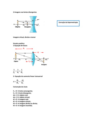 2-Imagens nas lentes divergentes
Imagem virtual, direita e menor
Estudo analítico
1-Equação de Gauss
2- Equação do aumento linear transversal
Convenção de sinais
Fo > 0 → lente convergente;
Fo < 0 → lente divergente;
do > 0 → objeto real;
do < 0 → objeto virtual;
di > 0 → imagem real;
di < 0 → imagem virtual;;
Hi > 0 → imagem direita ou direta;
Hi < 0 → imagem invertida;
Correção da hipermetropia
do
di
fo
 