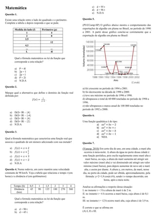 c) d = 95 t
d) d = 96 t
e) N.D.A

Matemática
Questão 1.

Questão 5.

Existe uma relação entre o lado do quadrado e o perímetro.
Complete a tabela e depois responda o que se pede.
Medida do lado (l)
1
2
2,5

(PUCCamp-SP) O gráfico abaixo mostra o comportamento das
exportações de algodão em pluma no Brasil, no período de 1990
a 2001. A partir desse gráfico conclui-se corretamente que a
exportação de algodão em pluma no Brasil:

Perímetro (p)
4
8
12

4,1
...
L

...
4l

Qual a fórmula matemática ou lei da função que
corresponde a esta relação?
a)
b)
c)
d)
e)

P = 4l
2p = 1
2p = l
P = 2l
N.D.A

Questão 2.
Marque qual a alternativa que define o domínio da função real
definida por:
( )
.

a)
b)
c)
d)
e)

D(f)= IR – {4}
D(f)= IR – {-4}
D(f)= IR + {4}
D(f)= IR – {2}
N.D.A

Questão 6.

Questão 3.
Qual a fórmula matemática que caracteriza uma função real que
associa o quadrado de um número adicionado com sua metade?
a)
b)

( )
( )

( )
c)
( )
d)
e) N.D.A
Questão 4. Numa rodovia, um carro mantém uma velocidade
constante de 90 km/h. Veja a tabela que relaciona o tempo t (em
horas) e a distância d (em quilômetros):

Tempo (h)
Distância
(km)

0,5
45

1
90

1,5
135

2
180

3
270

Qual a formula matemática ou lei da função que
corresponde a esta relação?
a) d = 90 t
b) d = 45 t

a) foi crescente no período de 1994 a 2001.
b) foi decrescente na década de 1990 a 2000.
c) teve seu máximo no período de 1996 a 1998.
d) ultrapassou o total de 60 000 toneladas no período de 1994 a
1996.
e) não ultrapassou a marca anual de 100 000 toneladas no
período de 1992 a 2000.

4
360

Uma função quadrática é do tipo:
a)
b)
c)
d)
e) NDA
Questão 7.
(Vunesp, 2010) Em certo dia do ano, em uma cidade, a maré alta
ocorreu à meia-noite. A altura da água no porto dessa cidade é
uma função periódica, pois oscila regularmente entre maré alta e
maré baixa, ou seja, a altura da maré aumenta até atingir um
valor máximo (maré alta) e vai diminuindo até atingir um valor
mínimo (maré baixa), para depois aumentar de novo até a maré
alta, e assim por diante. A altura y, em metros, da maré, nesse
dia, no porto da cidade, pode ser obtida, aproximadamente, pela
fórmula: y=2+1,9.cos(π.t/6), sendo t o tempo decorrido, em
horas, após a meia noite.
Analise as afirmações a respeito dessa situação:
I. no instante t = 3 h a altura da maré é de 2 m.
II. no instante t = 6 h ocorreu a maré baixa, cuja altura é de 0,1
m.
III. no instante t = 12 h ocorre maré alta, cuja altura é de 3,9 m.
É correto o que se afirma em
(A) I, II e III.

 