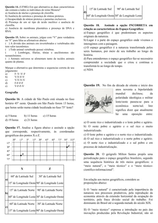Questão 14. (UFMG) Em que alternativa as duas características
são comuns a todos os indivíduos do reino Monera?
a) Ausência de núcleo e presença de clorofila.
b) Ausência de carioteca e presença de síntese proteica.
c) Incapacidade de síntese proteica e parasitas exclusivos.
d) Presença de um só tipo de ácido nucléico e ausência de
clorofila.
e) Ausência de membrana plasmática e presença de DNA e
RNA.
Questão 15. Sobre os animais, julgue com “V” para verdadeira
ou “F” para falsa as afirmativas abaixo:
( ) A divisão dos animais em invertebrados e vertebrados não
tem valor taxonômico.
( ) Todo animal vertebrado possui vértebras.
(
) Lombrigas, filarias, tênias e ancilóstomos são
nematelmintos.
( ) Animais onívoros se alimentam tanto de tecidos animais
quanto de plantas.
Marque a alternativa que determina a sequencias correta de seu
julgamento:
a)
F–V–V–F
b)
V-V-F-V
c)
V-V-V-V
d)
F-F-F-F
e)
V-F-F-V

Geografia
Questão 16. A cidade de São Paulo está situada no fuso
horário 45° oeste. Quando em São Paulo forem 13 horas,
que horas serão numa cidade localizada no fuso 75° leste?
a) 5 horas
d) 19 horas

b) 11 horas
e) 21 horas

c) 15 horas

Questão 17. Analise a figura abaixo e assinale a opção
que corresponde, respectivamente, às coordenadas
geográficas dos pontos X e Z.

X

Z

60o de Latitude Sul

15o de Latitude Sul

90o de Latitude Sul

d)
60o de Longitude Oeste 30o de Longitude Leste
Questão 18.
Assinale a opção INCORRETA em
relação as características do Espaço Geográfico:
a) Espaço geográfico é que predominam os aspectos
originais da natureza.
b) Lugar é a parte do espaço geográfico onde vivemos e
interagimos com a paisagem.
c) O espaço geográfico é a natureza transformada pelos
seres humanos, por meio de seu trabalho ao longo da
história.
d) Para entendermos o espaço geográfico faz-se necessário
compreender a sociedade que o criou e continua a
transformá-lo ao longo do tempo.
e) NDA

Questão 19. No fim da década de oitenta e início dos
anos noventa a bipolaridade
mundial
declinou;
da
polaridade ideológica e militar
leste/oeste passou-se para a
econômica
norte/sul.
Isto
significa dizer que atualmente
há uma oposição entre:
a) O oeste rico e industrializado e o leste pobre e agrário.
b) O oeste pobre e agrário e o sul rico e muito
industrializado.
c) O leste pobre e agrário e o norte rico e industrializado.
d) O sul rico e industrializado e o norte pobre e agrário.
e) O norte rico e industrializado e o sul pobre e em
processo de industrialização.
Questão 20. O geógrafo Milton Santos propôs uma
periodização para o espaço geográfico brasileiro, segundo
uma sequência histórica de três meios geográficos: o
“meio natural”, o “meio técnico” e o “meio técnicocientífico-informacional”.

30o de Latitude Sul

a)
15o de Longitude Oeste 90o de Longitude Leste
15o de Latitude Norte 90o de Latitude Norte
b)
60o de Longitude Leste 30o de Longitude Oeste
60o de Latitude Norte 30o de Latitude Norte
c)
15o de Longitude Leste 90o de Longitude Oeste

Em relação aos meios geográficos, considere as
proposições abaixo:
I) O “meio natural” é caracterizado pela importância da
natureza nos processos produtivos, pela reprodução da
economia através da extensão horizontal da ocupação do
território, pela fraca divisão social do trabalho. Foi
dominante do Brasil até a segunda metade do século XIX.
II) O “meio técnico” expressa a introdução no país das
inovações produzidas pela Revolução Industrial, não só

 