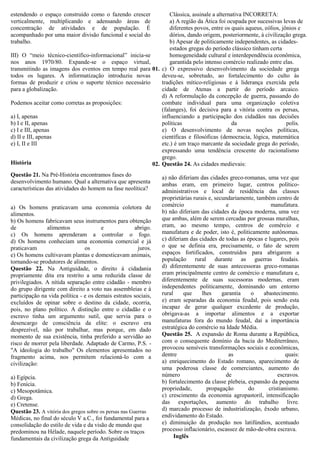 estendendo o espaço construído como o fazendo crescer
verticalmente, multiplicando e adensando áreas de
concentração de atividades e de população. É
acompanhado por uma maior divisão funcional e social do
trabalho.

Clássica, assinale a alternativa INCORRETA:
a) A região da Ática foi ocupada por sucessivas levas de
diferentes povos, entre os quais aqueus, eólios, jônios e
dórios, dando origem, posteriormente, à civilização grega.
b) Apesar de politicamente independentes, as cidadesestados gregas do período clássico tinham certa
III) O “meio técnico-científico-informacional” inicia-se
homogeneidade cultural e interdependência econômica,
nos anos 1970/80. Expande-se o espaço virtual,
garantida pelo intenso comércio realizado entre elas.
transmitindo as imagens dos eventos em tempo real para 01. c) O expressivo desenvolvimento da sociedade grega
todos os lugares. A informatização introduziu novas
deveu-se, sobretudo, ao fortalecimento do culto às
formas de produzir e criou o suporte técnico necessário
tradições mítico-religiosas e à liderança exercida pela
para a globalização.
cidade de Atenas a partir do período arcaico.
d) A reformulação da concepção de guerra, passando do
Podemos aceitar como corretas as proposições:
combate individual para uma organização coletiva
(falanges), foi decisiva para a vitória contra os persas,
a) I, apenas
influenciando a participação dos cidadãos nas decisões
b) I e II, apenas
políticas
da
polis.
c) I e III, apenas
e) O desenvolvimento de novas noções políticas,
d) II e III, apenas
científicas e filosóficas (democracia, lógica, matemática
e) I, II e III
etc.) é um traço marcante da sociedade grega do período,
expressando uma tendência crescente do racionalismo
grego.
História
02. Questão 24. As cidades medievais:
Questão 21. Na Pré-História encontramos fases do
desenvolvimento humano. Qual a alternativa que apresenta
características das atividades do homem na fase neolítica?
a) Os homens praticavam uma economia coletora de
alimentos.
b) Os homens fabricavam seus instrumentos para obtenção
de
alimentos
e
abrigo.
c) Os homens aprenderam a controlar o fogo.
d) Os homens conheciam uma economia comercial e já
praticavam
os
juros.
e) Os homens cultivavam plantas e domesticavam animais,
tornando-se produtores de alimentos.
Questão 22. Na Antiguidade, o direito à cidadania
propriamente dita era restrito a uma reduzida classe de
privilegiados. A nítida separação entre cidadão - membro
do grupo dirigente com direito a voto nas assembleias e à
participação na vida política - e os demais estratos sociais,
excluídos de opinar sobre o destino da cidade, ocorria,
pois, no plano político. A distinção entre o cidadão e o
escravo tinha um argumento sutil, que servia para o
desencargo de consciência da elite: o escravo era
desprezível, não por trabalhar, mas porque, em dado
momento de sua existência, tinha preferido a servidão ao
risco de morrer pela liberdade. Adaptado de Carmo, P.S. "A ideologia do trabalho" Os elementos apresentados no
fragmento acima, nos permitem relacioná-lo com a
civilização:
a) Egípcia.
b) Fenícia.
c) Mesopotâmica.
d) Grega.
e) Cretense.
Questão 23. A vitória dos gregos sobre os persas nas Guerras
Médicas, no final do século V a.C., foi fundamental para a
consolidação do estilo de vida e da visão de mundo que
predominou na Hélade, naquele período. Sobre os traços
fundamentais da civilização grega da Antiguidade

a) não diferiam das cidades greco-romanas, uma vez que
ambas eram, em primeiro lugar, centros políticoadministrativos e local de residência das classes
proprietárias rurais e, secundariamente, também centro de
comércio
e
manufatura.
b) não diferiam das cidades da época moderna, uma vez
que ambas, além de serem cercadas por grossas muralhas,
eram, ao mesmo tempo, centros de comércio e
manufatura e de poder, isto é, politicamente autônomas.
c) diferiam das cidades de todas as épocas e lugares, pois
o que se definia era, precisamente, o fato de serem
espaços fortificados, construídos para abrigarem a
população rural durante as guerras feudais.
d) diferentemente de suas antecessoras greco-romanas
eram principalmente centro de comércio e manufatura e,
diferentemente de suas sucessoras modernas, eram
independentes politicamente, dominando um entorno
rural
que
lhes
garantia
o
abastecimento.
e) eram separadas da economia feudal, pois sendo esta
incapaz de gerar qualquer excedente de produção,
obrigava-as a importar alimentos e a exportar
manufaturas fora do mundo feudal, daí a importância
estratégica do comércio na Idade Média.
Questão 25. A expansão de Roma durante a República,
com o consequente domínio da bacia do Mediterrâneo,
provocou sensíveis transformações sociais e econômicas,
dentre
as
quais:
a) enriquecimento do Estado romano, aparecimento de
uma poderosa classe de comerciantes, aumento do
número
de
escravos.
b) fortalecimento da classe plebeia, expansão da pequena
propriedade,
propagação
do
cristianismo.
c) crescimento da economia agropastoril, intensificação
das exportações, aumento do trabalho livre.
d) marcado processo de industrialização, êxodo urbano,
endividamento do Estado.
e) diminuição da produção nos latifúndios, acentuado
processo inflacionário, escassez de mão-de-obra escrava.
Inglês

 
