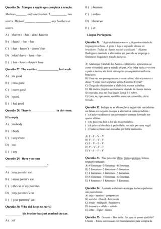 Questão 26. Marque a opção que completa a oração.

B ( ) because

Matheus _______ only one brother. I ___________ two

C ( ) unless

sisters. Michael _______ __________ any brothers or

D ( ) however

sisters.

E ( ) or

A ( ) haven’t – has – don’t have to
B ( ) hasn’t – has – has
C ( ) has – haven’t – doesn’t has
D ( ) don’t have – have – has
E ( ) has – have – doesn’t have
Questão 27. The weather ______________ last week.
A ( ) is good
B ( ) was good
C ( ) were good
D ( ) good

Língua Portuguesa
Questão 31. “A gíria desceu o morro e já ganhou rótulo de
linguagem urbana. A gíria é hoje o segundo idioma do
brasileiro. Todas as classes sociais a utilizam.” (Karme
Rodrigues) Assinale a alternativa em que não se emprega o
fenômeno linguístico tratado no texto.
A) Aladarque Cândido dos Santos, enfermeiro, apresentou-se
como voluntário para a missão de paz. Não tinha nada a ver com
o pato e morreu em terra estrangeira envergando o uniforme
brasileiro.
B) Uma vez um passageiro me viu na cabine, não se conteve e
disse: “Como você se parece com a Carolina Ferraz!”
C) Chega de nhenhenhém e blablablá, vamos trabalhar.
D) Há muitos projetos econômicos visando às classes menos
favorecidas, mas no final quem dança é o pobre.
E) Cara, se, tipo assim, seu filho escrever como fala, ele tá
ferrado.

E ( ) had good
Questão 32. Indique se as afirmações a seguir são verdadeiras
Questão 28. There is ________________ in the room.
It’s empty.
A ( ) nobody
B ( ) body
C ( ) anywhere
D ( ) no
E ( ) any
Questão 29. Have you seen
____________________________?
A ( ) my parents’ car.
B ( ) mine parent’s car.
C ( ) the car of my parentes.
D ( ) my parentes’s car
E ( ) your parentes’ car.
Questão 30. Why did he go so early?

ou falsas, em seguida marque a alternativa correspondente.:
( ) A palavra pássaro é um substantivo comum formado por
quatro sílabas.
( ) As palavras dois e dor são monossílabos.
( ) A palavra liberdade é polissílaba, iniciada por uma vogal.
( ) Todas as frases são iniciadas por letra maiúscula.
A) F – F – V – V
B) V – F – V – F
C) F – V – F – V
D) V – V – F – F
E) V – F – F – V

Questão 33. Nas palavras alma, pinto e porque, temos,
respectivamente:
A) 4 fonemas - 5 fonemas - 6 fonemas.
B) 5 fonemas - 5 fonemas - 5 fonemas.
C) 4 fonemas - 4 fonemas - 5 fonemas.
D) 5 fonemas - 4 fonemas - 6 fonemas.
E) 4 fonemas - 5 fonemas - 5 fonemas.
Questão 34. Assinale a alternativa em que todas as palavras
são paroxítonas:
A) caju - menino - compravam
B) sozinho - Brasil - levemente
C) irmão - triângulo - Inglaterra
D) damasco - válido – miúdo
E) órfão - órgão - menos

___________ his brother has just crashed the car.
Questão 35. Gerente – Boa tarde. Em que eu posso ajudá-lo?
A ( ) if

Cliente – Estou interessado em financiamento para compra de

 