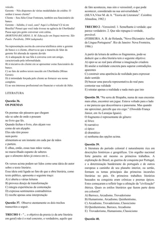 veículo.
Gerente – Nós dispomos de várias modalidades de crédito. O
senhor é nosso cliente?
Cliente – Sou Júlio César Fontoura, também sou funcionário do
banco.
Gerente – Julinho, é você, cara? Aqui é a Helena! Cê tá em
Brasília? Pensei que você inda tivesse na agência de Uberlândia!
Passa aqui pra gente conversar com calma.
(BORTONI-RICARDO, S. M. Educação em língua materna. São
Paulo: Parábola, 2004 (adaptado).
Na representação escrita da conversa telefônica entre a gerente
do banco e o cliente, observa-se que a maneira de falar da
gerente foi alterada de repente devido
A) à adequação de sua fala à conversa com um amigo,
caracterizada pela informalidade.
B) à iniciativa do cliente em se apresentar como funcionário do
banco.
C) ao fato de ambos terem nascido em Uberlândia (Minas
Gerais).
D) à intimidade forçada pelo cliente ao fornecer seu nome
completo.
E) ao seu interesse profissional em financiar o veículo de Júlio.

de fato aconteceu, mas sim o verossímil, o que pode
acontecer, considerado na sua universalidade."
(SILVA,Vítor M. de A. "Teoria de Literatura". Coimbra:
Almedina, 1982.)
TRECHO 2 - Verossímil. 1. Semelhante à verdade; que
parece verdadeiro. 2. Que não repugna à verdade,
provável.
(FERREIRA. A. B. de Holanda, "Novo Dicionário Aurélio
da Língua Portuguesa". Rio de Janeiro: Nova Fronteira,
1986.)
A partir da leitura de ambos os fragmentos, pode-se
deduzir que a obra literária tem o seguinte objetivo:
A) opor-se ao real para afirmar a imaginação criadora
B) anular a realidade concreta para superar contradições
aparentes
C) construir uma aparência de realidade para expressar
dado sentido
D) buscar uma parcela representativa do real para
contestar sua validade
E) retratar apenas a realidade e nada mais que isto

LITERATURA
Questão 36.
OS POEMAS
Os poemas são pássaros que chegam
não se sabe de onde e pousam
no livro que lês.
Quando fechas o livro, eles alçam voo
como de um alçapão.
Eles não têm pouso
nem porto
alimentam-se um instante em cada par de mãos
e partem.
E olhas, então, essas tuas mãos vazias,
no maravilhado espanto de saberes
que o alimento deles já estava em ti...
Os versos acima podem ser lidos como uma ideia do autor
sobre o texto literário.
Essa ideia está ligada ao fato de que a obra literária, como
texto público, apresenta o seguinte traço:
A) é aberta a várias leituras
B) provoca desejo de transformação
C) integra experiências de contestação
D) expressa sentimentos contraditórios
E) recebe apenas uma interpretação
Questão 37. Observe atentamente os dois trechos
transcritos a seguir.
TRECHO 1 - "... o objetivo da poesia (e da arte literária
em geral) não é o real concreto, o verdadeiro, aquilo que

Questão 38. “Na serra de Ibiapaba, numa de suas encostas
mais altas, encontrei um jegue. Estava voltado para o lado
e me pareceu que descortinava o panorama. Mas quando
me aproximei, percebi que era cego.” (Oswaldo França
Júnior, em As Laranjas Iguais).
O fragmento é representante do gênero:
a) lírico
b) narrativo
c) épico
d) dramático
e) nenhuma das opções acima.
Questão 39.
A literatura do período colonial é naturalmente rica em
descrições históricas e geográficas. Um orgulho nacional
forte penetra até mesmo os primeiros trabalhos. A
exploração do Brasil, as guerras de conquista por Portugal,
e a determinação bandeirante do português e de outros
europeus a caminho de seu planalto interior, ou sertão,
formam os temas principais das primeiras incursões
literárias no país. Os primeiros trabalhos literários
baseados na conquista eram crônicas e poemas épicos.
Estes começaram a refletir logo a afetação da "civilização"
ibérica. Quais os estilos literários que fazem parte desta
era colonial?
A) Barroco, Arcadismo, Trovadorismo
B) Humanismo, Arcadismo, Quinhentismo,
C) Arcadismo, Trovadorismo, Classicismo
D) Quinhentismo, Barroco, Arcadismo
E) Trovadorismo, Humanismo, Classicismo
Questão 40.

 
