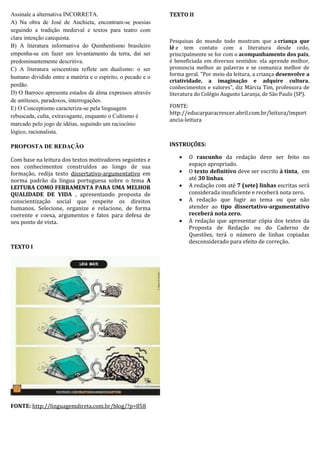 Assinale a alternativa INCORRETA.
A) Na obra de José de Anchieta, encontram-se poesias
seguindo a tradição medieval e textos para teatro com
clara intenção catequista.
B) A literatura informativa do Quinhentismo brasileiro
empenha-se em fazer um levantamento da terra, daí ser
predominantemente descritiva.
C) A literatura seiscentista reflete um dualismo: o ser
humano dividido entre a matéria e o espírito, o pecado e o
perdão.
D) O Barroco apresenta estados de alma expressos através
de antíteses, paradoxos, interrogações.
E) O Conceptismo caracteriza-se pela linguagem
rebuscada, culta, extravagante, enquanto o Cultismo é
marcado pelo jogo de idéias, seguindo um raciocínio
lógico, racionalista.

TEXTO II

Pesquisas do mundo todo mostram que a criança que
lê e tem contato com a literatura desde cedo,
principalmente se for com o acompanhamento dos pais,
é beneficiada em diversos sentidos: ela aprende melhor,
pronuncia melhor as palavras e se comunica melhor de
forma geral. "Por meio da leitura, a criança desenvolve a
criatividade, a imaginação e adquire cultura,
conhecimentos e valores", diz Márcia Tim, professora de
literatura do Colégio Augusto Laranja, de São Paulo (SP).
FONTE:
http://educarparacrescer.abril.com.br/leitura/import
ancia-leitura

INSTRUÇÕES:

PROPOSTA DE REDAÇÃO
Com base na leitura dos textos motivadores seguintes e
nos conhecimentos construídos ao longo de sua
formação, redija texto dissertativo-argumentativo em
norma padrão da língua portuguesa sobre o tema A
LEITURA COMO FERRAMENTA PARA UMA MELHOR
QUALIDADE DE VIDA , apresentando proposta de
conscientização social que respeite os direitos
humanos. Selecione, organize e relacione, de forma
coerente e coesa, argumentos e fatos para defesa de
seu ponto de vista.

TEXTO I

01.

FONTE: http://linguagemdireta.com.br/blog/?p=858







O rascunho da redação deve ser feito no
espaço apropriado.
O texto definitivo deve ser escrito à tinta, em
até 30 linhas.
A redação com até 7 (sete) linhas escritas será
considerada insuficiente e receberá nota zero.
A redação que fugir ao tema ou que não
atender ao tipo dissertativo-argumentativo
receberá nota zero.
A redação que apresentar cópia dos textos da
Proposta de Redação ou do Caderno de
Questões, terá o número de linhas copiadas
desconsiderado para efeito de correção.

 