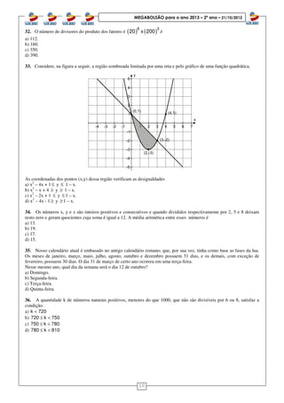 10
MEGABOLSÃO para o ano 2013 – 2º ano – 21/10/2012
32. O número de divisores do produto dos fatores é ( ) ( )8 3
20 x 200 é
a) 112.
b) 160.
c) 350.
d) 390.
33. Considere, na figura a seguir, a região sombreada limitada por uma reta e pelo gráfico de uma função quadrática.
As coordenadas dos pontos (x,y) dessa região verificam as desigualdades
a) x2
– 4x + 1 ≤ y ≤ 1 – x.
b) x2
– x + 4 ≥ y ≥ 1 – x.
c) x2
– 2x + 1 ≤ y ≤ 1 – x.
d) x2
– 4x - 1 ≥ y ≥ 1 – x.
34. Os números x, y e z são inteiros positivos e consecutivos e quando divididos respectivamente por 2, 5 e 8 deixam
resto zero e geram quocientes cuja soma é igual a 12. A média aritmética entre esses números é
a) 13.
b) 19.
c) 17.
d) 15.
35. Nosso calendário atual é embasado no antigo calendário romano, que, por sua vez, tinha como base as fases da lua.
Os meses de janeiro, março, maio, julho, agosto, outubro e dezembro possuem 31 dias, e os demais, com exceção de
fevereiro, possuem 30 dias. O dia 31 de março de certo ano ocorreu em uma terça-feira.
Nesse mesmo ano, qual dia da semana será o dia 12 de outubro?
a) Domingo.
b) Segunda-feira.
c) Terça-feira.
d) Quinta-feira.
36. A quantidade k de números naturais positivos, menores do que 1000, que não são divisíveis por 6 ou 8, satisfaz a
condição:
a) k 720<
b) 720 k 750≤ <
c) 750 k 780≤ <
d) 780 k 810≤ <
 