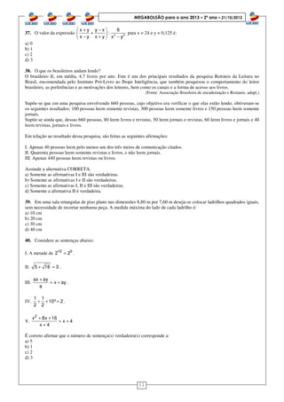 11
MEGABOLSÃO para o ano 2013 – 2º ano – 21/10/2012
37. O valor da expressão 2 2
x y y x 6
:
x y x y x y
 + −
+ 
− + − 
para x = 24 e y = 0,125 é:
a) 0
b) 1
c) 2
d) 3
38. O que os brasileiros andam lendo?
O brasileiro lê, em média, 4,7 livros por ano. Este é um dos principais resultados da pesquisa Retratos da Leitura no
Brasil, encomendada pelo Instituto Pró-Livro ao Ibope Inteligência, que também pesquisou o comportamento do leitor
brasileiro, as preferências e as motivações dos leitores, bem como os canais e a forma de acesso aos livros.
(Fonte: Associação Brasileira de encadernação e Restaure, adapt.)
Supõe-se que em uma pesquisa envolvendo 660 pessoas, cujo objetivo era verificar o que elas estão lendo, obtiveram-se
os seguintes resultados: 100 pessoas leem somente revistas, 300 pessoas leem somente livros e 150 pessoas leem somente
jornais.
Supõe-se ainda que, dessas 660 pessoas, 80 leem livros e revistas, 50 leem jornais e revistas, 60 leem livros e jornais e 40
leem revistas, jornais e livros.
Em relação ao resultado dessa pesquisa, são feitas as seguintes afirmações:
I. Apenas 40 pessoas leem pelo menos um dos três meios de comunicação citados.
II. Quarenta pessoas leem somente revistas e livros, e não leem jornais.
III. Apenas 440 pessoas leem revistas ou livros.
Assinale a alternativa CORRETA.
a) Somente as afirmativas I e III são verdadeiras.
b) Somente as afirmativas I e II são verdadeiras.
c) Somente as afirmativas I, II e III são verdadeiras.
d) Somente a afirmativa II é verdadeira.
39. Em uma sala retangular de piso plano nas dimensões 8,80 m por 7,60 m deseja-se colocar ladrilhos quadrados iguais,
sem necessidade de recortar nenhuma peça. A medida máxima do lado de cada ladrilho é:
a) 10 cm
b) 20 cm
c) 30 cm
d) 40 cm
40. Considere as sentenças abaixo:
I. A metade de 10 5
2 2= .
II. 5 16 3+ = .
III.
ax ay
x ay
a
+
= + .
IV.
1 1
10º 2
2 2
÷ + = .
V.
2
x 8x 16
x 4
x 4
+ +
= +
+
É correto afirmar que o número de sentença(s) verdadeira(s) corresponde a:
a) 5
b) 1
c) 2
d) 3
 