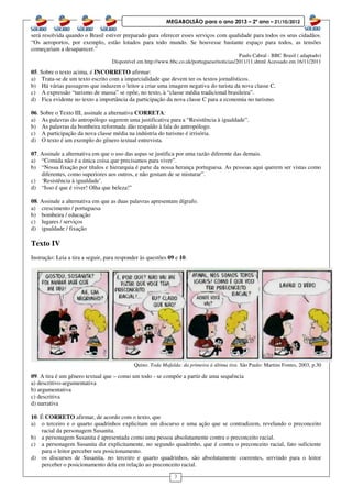 3
MEGABOLSÃO para o ano 2013 – 2º ano – 21/10/2012
será resolvida quando o Brasil estiver preparado para oferecer esses serviços com qualidade para todos os seus cidadãos.
“Os aeroportos, por exemplo, estão lotados para todo mundo. Se houvesse bastante espaço para todos, as tensões
começariam a desaparecer.”
Paulo Cabral - BBC Brasil ( adaptado)
Disponível em http://www.bbc.co.uk/portuguese/noticias/2011/11.shtml Acessado em 16/11/2011
05. Sobre o texto acima, é INCORRETO afirmar:
a) Trata-se de um texto escrito com a imparcialidade que devem ter os textos jornalísticos.
b) Há várias passagens que induzem o leitor a criar uma imagem negativa do turista da nova classe C.
c) A expressão “turismo de massa” se opõe, no texto, à “classe média tradicional brasileira”.
d) Fica evidente no texto a importância da participação da nova classe C para a economia no turismo.
06. Sobre o Texto III, assinale a alternativa CORRETA:
a) As palavras do antropólogo sugerem uma justificativa para a “Resistência à igualdade”.
b) As palavras da bombeira reformada dão respaldo à fala do antropólogo.
c) A participação da nova classe média na indústria do turismo é irrisória.
d) O texto é um exemplo do gênero textual entrevista.
07. Assinale a alternativa em que o uso das aspas se justifica por uma razão diferente das demais.
a) “Comida não é a única coisa que precisamos para viver”.
b) “Nossa fixação por títulos e hierarquia é parte da nossa herança portuguesa. As pessoas aqui querem ser vistas como
diferentes, como superiores aos outros, e não gostam de se misturar”.
c) ‘Resistência à igualdade’.
d) “Isso é que é viver! Olha que beleza!”
08. Assinale a alternativa em que as duas palavras apresentam dígrafo.
a) crescimento / portuguesa
b) bombeira / educação
c) lugares / serviços
d) igualdade / fixação
Texto IV
Instrução: Leia a tira a seguir, para responder às questões 09 e 10.
Quino. Toda Mafalda: da primeira à última tira. São Paulo: Martins Fontes, 2003, p.30
09. A tira é um gênero textual que – como um todo - se compõe a partir de uma sequência
a) descritivo-argumentativa
b) argumentativa
c) descritiva
d) narrativa
10. É CORRETO afirmar, de acordo com o texto, que
a) o terceiro e o quarto quadrinhos explicitam um discurso e uma ação que se contradizem, revelando o preconceito
racial da personagem Susanita.
b) a personagem Susanita é apresentada como uma pessoa absolutamente contra o preconceito racial.
c) a personagem Susanita diz explicitamente, no segundo quadrinho, que é contra o preconceito racial, fato suficiente
para o leitor perceber seu posicionamento.
d) os discursos de Susanita, no terceiro e quarto quadrinhos, são absolutamente coerentes, servindo para o leitor
perceber o posicionamento dela em relação ao preconceito racial.
 