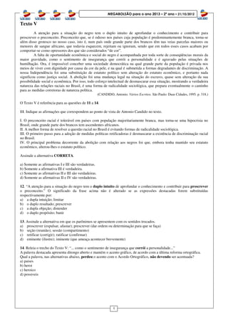 4
MEGABOLSÃO para o ano 2013 – 2º ano – 21/10/2012
Texto V
A atenção para a situação do negro tem o duplo intuito de aprofundar o conhecimento e contribuir para
proscrever o preconceito. Preconceito que, se é odioso nos países cuja população é predominantemente branca, torna-se
além disso grotesco no nosso caso, isto é, num país onde grande parte dos brancos têm nas veias parcelas maiores ou
menores de sangue africano, que todavia esquecem, rejeitam ou ignoram, sendo que em todos esses casos acabam por
comportar-se como opressores dos que são considerados “de cor”.
A falta de oportunidade econômica e social do negro é acompanhada por toda sorte de conseqüências morais da
maior gravidade, como o sentimento de insegurança que corrói a personalidade e é agravado pelas situações de
humilhação. Ora, é impossível conceber uma sociedade democrática na qual grande parte da população é privada nos
meios de viver com dignidade por causa da cor da pele, e na qual é submetida a formas degradantes de discriminação. A
nossa Independência foi uma substituição de estatuto político sem alteração do estatuto econômico, e portanto nada
significou como justiça social. A abolição foi uma mudança legal na situação do escravo, quase sem alteração da sua
possibilidade social e econômica. Por isso, todo esforço intelectual de desmascarar essa situação, mostrando a verdadeira
natureza das relações raciais no Brasil, é uma forma de radicalidade sociológica, que prepara eventualmente o caminho
para as medidas corretoras de natureza política.
(CANDIDO, Antonio. Vários Escritos. São Paulo: Duas Cidades, 1995. p. 318.)
O Texto V é referência para as questões de 11 a 14.
11. Indique as afirmações que correspondem ao ponto de vista de Antonio Candido no texto.
I. O preconceito racial é tolerável em países com população majoritariamente branca, mas torna-se uma hipocrisia no
Brasil, onde grande parte dos brancos tem ascendentes africanos.
II. A melhor forma de resolver a questão racial no Brasil é evitando formas de radicalidade sociológica.
III. O primeiro passo para a adoção de medidas políticas retificadoras é desmascarar a existência de discriminação racial
no Brasil.
IV. O principal problema decorrente da abolição com relação aos negros foi que, embora tenha mantido seu estatuto
econômico, alterou-lhes o estatuto político.
Assinale a alternativa CORRETA.
a) Somente as afirmativas I e III são verdadeiras.
b) Somente a afirmativa III é verdadeira.
c) Somente as afirmativas II e III são verdadeiras.
d) Somente as afirmativas II e IV são verdadeiras.
12. “A atenção para a situação do negro tem o duplo intuito de aprofundar o conhecimento e contribuir para proscrever
o preconceito.” O significado da frase acima não é alterado se as expressões destacadas forem substituídas
respectivamente por:
a) a dupla intuição; limitar
b) o duplo resultado; prescrever
c) a dupla objeção; distender
d) o duplo propósito; banir
13. Assinale a alternativa em que os parônimos se apresentem com os sentidos trocados.
a) proscrever (expulsar, afastar); prescrever (dar ordem ou determinação para que se faça)
b) seção (reunião); sessão (compartimento)
c) retificar (corrigir); ratificar (confirmar)
d) eminente (ilustre); iminente (que ameaça acontecer brevemente)
14. Releia o trecho do Texto V: “... como o sentimento de insegurança que corrói a personalidade...”
A palavra destacada apresenta ditongo aberto e mantém o acento gráfico, de acordo com a última reforma ortográfica.
Qual a palavra, nas alternativas abaixo, perdeu o acento com o Acordo Ortográfico, não devendo ser acentuada?
a) paises
b) heroi
c) heroico
d) possiveis
 