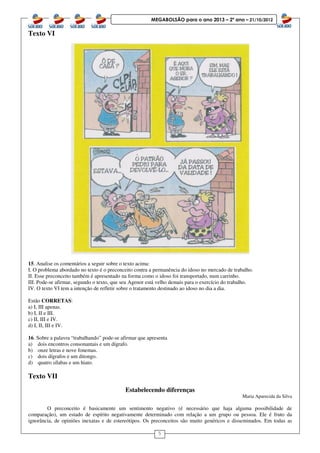 5
MEGABOLSÃO para o ano 2013 – 2º ano – 21/10/2012
Texto VI
15. Analise os comentários a seguir sobre o texto acima:
I. O problema abordado no texto é o preconceito contra a permanência do idoso no mercado de trabalho.
II. Esse preconceito também é apresentado na forma como o idoso foi transportado, num carrinho.
III. Pode-se afirmar, segundo o texto, que seu Agenor está velho demais para o exercício do trabalho.
IV. O texto VI tem a intenção de refletir sobre o tratamento destinado ao idoso no dia a dia.
Estão CORRETAS:
a) I, III apenas.
b) I, II e III.
c) II, III e IV.
d) I, II, III e IV.
16. Sobre a palavra “trabalhando” pode-se afirmar que apresenta
a) dois encontros consonantais e um dígrafo.
b) onze letras e nove fonemas.
c) dois dígrafos e um ditongo.
d) quatro sílabas e um hiato.
Texto VII
Estabelecendo diferenças
Maria Aparecida da Silva
O preconceito é basicamente um sentimento negativo (é necessário que haja alguma possibilidade de
comparação), um estado de espírito negativamente determinado com relação a um grupo ou pessoa. Ele é fruto da
ignorância, de opiniões inexatas e de estereótipos. Os preconceitos são muito genéricos e disseminados. Em todas as
 