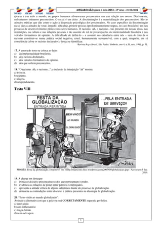 6
MEGABOLSÃO para o ano 2013 – 2º ano – 21/10/2012
épocas e em todo o mundo, os grupos humanos alimentaram preconceitos uns em relação aos outros. Diariamente,
enfrentamos inúmeros preconceitos. O racial é um deles .A discriminação é a materialização dos preconceitos. São as
atitudes práticas que dão corpo e ação à disposição psicológica dos preconceitos. No caso específico da discriminação
racial são as atitudes de vetar, impedir, dificultar, preterir pessoas (predominantemente negras, no caso brasileiro) em seu
processo de desenvolvimento pleno como seres humanos. O racismo. Ah, o racismo... tão presente em nossas vidas, nas
instituições, na cultura e nas relações pessoais e tão ausente do rol de preocupações da intelectualidade brasileira e dos
veículos formadores de opinião. A dificuldade de defini-lo – e assumir sua existência entre nós – vem do fato de o
racismo constituir-se numa prática social negativa, cruel, humanamente repreensível, com a qual, ninguém, em sã
consciência (afora os racistas declarados), deseja se identificar.
Revista Raça Brasil. São Paulo: Símbolo, ano 4, n.39, nov. 1999, p. 51.
17. A autora do texto se coloca ao lado:
a) da intelectualidade brasileira.
b) dos racistas declarados.
c) dos veículos formadores de opinião.
d) dos que sofrem preconceitos.
18. “O racismo. Ah, o racismo...”; a inclusão da interjeição “ah” mostra:
a) tristeza.
b) espanto.
c) alegria.
d) arrependimento.
Texto VIII
MOISÉS. Festa da globalização. Disponível em: <http://marxismo.files.wordpress.com/2007/06/globalizacao.jpg>. Acesso em:5 dez.
2010.
19. A charge em destaque
a) ironiza o discurso preconceituoso dos que representam o poder.
b) evidencia as relações de poder entre patrões e empregados.
c) apresenta a atitude crítica de alguns indivíduos diante do processo de globalização.
d) denuncia as contradições entre discurso e prática presentes na ideologia da globalização.
20. “Bem-vindo ao mundo globalizado”.
Assinale a alternativa em que a palavra está CORRETAMENTE separada por hífen.
a) auto-ajuda
b) anti-inflamatório
c) mega-bolsão
d) semi-selvagem
 