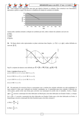 8
MEGABOLSÃO para o ano 2013 – 2º ano – 21/10/2012
25. Uma empresa está organizando uma ação que objetiva diminuir os acidentes. Para comunicar seus funcionários,
apresentou o gráfico a seguir. Ele descreve a tendência de redução de acidentes de trabalho.
Assim sendo, mantida constante a redução nos acidentes por mês, então o número de acidentes será zero em
a) maio.
b) junho.
c) julho.
d) agosto.
26. Na figura abaixo estão representadas no plano cartesiano duas funções, y f(x)= e y g(x),= ambas definidas no
intervalo ] [0, 7 .
Seja E o conjunto de números reais definido por E = {X ∈ IR | f (x) .... g (X) > 0}
Então, é correto afirmar que E é:
a) {x ∈ IR | 0 < x < 1} ∪ {x ∈ IR | 5 < x < 7}
b) {x ∈ IR | 0 < x < 2} ∪ {x ∈ IR | 4 < x < 6}
c) {x ∈ IR | 0 < x < 2} ∪ {x ∈ IR | 5 < x < 7}
d) {x ∈ IR | 1 < x < 5}
27. Os praticantes de exercícios físicos se preocupam com o conforto dos calçados utilizados em cada modalidade. O
mais comum é o tênis, que é utilizado em corridas, caminhadas, etc. A numeração para esses calçados é diferente em
vários países, porém existe uma forma para converter essa numeração de acordo com os tamanhos. Assim, a função
x
g(x)
6
= converte a numeração dos tênis fabricados no Brasil para a dos tênis fabricados nos Estados Unidos, e a função
f(x) = 40x + 1 converte a numeração dos tênis fabricados nos Estados Unidos para a dos tênis fabricados na Coréia. A
função h que converte a numeração dos tênis brasileiros para a dos tênis coreanos é
a)
20 1
h(x) x .
3 6
= +
b)
2
h(x) x 1.
3
= +
 