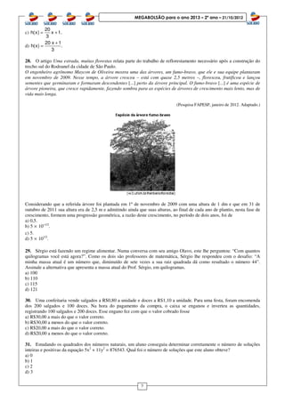 9
MEGABOLSÃO para o ano 2013 – 2º ano – 21/10/2012
c)
20
h(x) x 1.
3
= +
d)
20 x 1
h(x) .
3
+
=
28. O artigo Uma estrada, muitas florestas relata parte do trabalho de reflorestamento necessário após a construção do
trecho sul do Rodoanel da cidade de São Paulo.
O engenheiro agrônomo Maycon de Oliveira mostra uma das árvores, um fumo-bravo, que ele e sua equipe plantaram
em novembro de 2009. Nesse tempo, a árvore cresceu – está com quase 2,5 metros –, floresceu, frutificou e lançou
sementes que germinaram e formaram descendentes [...] perto da árvore principal. O fumo-bravo [...] é uma espécie de
árvore pioneira, que cresce rapidamente, fazendo sombra para as espécies de árvores de crescimento mais lento, mas de
vida mais longa.
(Pesquisa FAPESP, janeiro de 2012. Adaptado.)
Considerando que a referida árvore foi plantada em 1º de novembro de 2009 com uma altura de 1 dm e que em 31 de
outubro de 2011 sua altura era de 2,5 m e admitindo ainda que suas alturas, ao final de cada ano de plantio, nesta fase de
crescimento, formem uma progressão geométrica, a razão deste crescimento, no período de dois anos, foi de
a) 0,5.
b) 5 × 10–1/2
.
c) 5.
d) 5 × 101/2
.
29. Sérgio está fazendo um regime alimentar. Numa conversa com seu amigo Olavo, este lhe perguntou: “Com quantos
quilogramas você está agora?”. Como os dois são professores de matemática, Sérgio lhe respondeu com o desafio: “A
minha massa atual é um número que, diminuído de sete vezes a sua raiz quadrada dá como resultado o número 44”.
Assinale a alternativa que apresenta a massa atual do Prof. Sérgio, em quilogramas.
a) 100
b) 110
c) 115
d) 121
30. Uma confeitaria vende salgados a R$0,80 a unidade e doces a R$1,10 a unidade. Para uma festa, foram encomenda
dos 200 salgados e 100 doces. Na hora do pagamento da compra, o caixa se enganou e inverteu as quantidades,
registrando 100 salgados e 200 doces. Esse engano fez com que o valor cobrado fosse
a) R$30,00 a mais do que o valor correto.
b) R$30,00 a menos do que o valor correto.
c) R$20,00 a mais do que o valor correto.
d) R$20,00 a menos do que o valor correto.
31. Estudando os quadrados dos números naturais, um aluno conseguiu determinar corretamente o número de soluções
inteiras e positivas da equação 5x2
+ 11y2
= 876543. Qual foi o número de soluções que este aluno obteve?
a) 0
b) 1
c) 2
d) 3
 