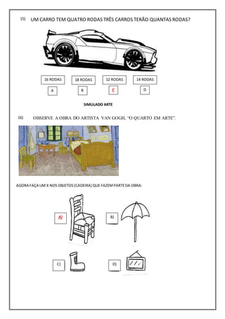 OBSERVE A OBRA DO ARTISTA VAN GOGH, “O QUARTO EM ARTE”.
AGORA FAÇA UM X NOS OBJETOS(CADEIRA) QUE FAZEMPARTEDA OBRA:
UM CARRO TEM QUATRO RODAS TRÊS CARROS TERÃO QUANTAS RODAS?15)
SIMULADO ARTE
A) B)
C) D)
A B C D
12 RODAS 14 RODAS18 RODAS16 RODAS
16)
 