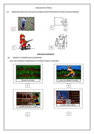 SIMULADO DE CIÊNCIA
MARQUER UM (X) NA PALAVRA DE ACORDO COMA PROFISSÃO DE AGRICULTOR NA IMAGEM.
A
)
B
)
C
)
D)
17)
SIMULADO GEOGRAFIA
OBSERVEA SEQUÊNCIA DO QUADRINHO:
QUAL DAS IMAGENS O MORANGOESTÁ PRONTOPARA O CONSUMO:
18)
A
)
B
)
C
)
D
 
