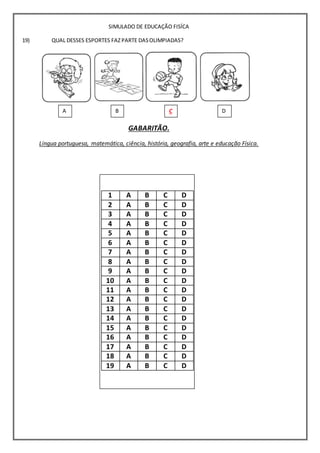 SIMULADO DE EDUCAÇÃO FISÍCA
QUAL DESSES ESPORTES FAZ PARTE DASOLIMPIADAS?
GABARITÃO.
Língua portuguesa, matemática, ciência, história, geografia, arte e educação Física.
19)
1 A B C D
2 A B C D
3 A B C D
4 A B C D
5 A B C D
6 A B C D
7 A B C D
8 A B C D
9 A B C D
10 A B C D
11 A B C D
12 A B C D
13 A B C D
14 A B C D
15 A B C D
16 A B C D
17 A B C D
18 A B C D
19 A B C D
A
)
B
)
C
)
D
 