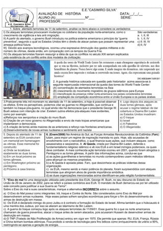E.E.”CASIMIRO SILVA”
                           AVALIAÇÂO DE HISTÓRIA                                                   DATA:__/__/__
                           ALUNO (A):________________Nº___                                         SÉRIE:
                           PROFESSOR: ____________

      1. Sobre atentado terrorista de 11 de setembro, analise os itens abaixo e considere os verdadeiros
I) Os ataques terroristas provocaram mudanças no cotidiano da população norte-americana, como o                    São verdadeiras
crescimento da vigilância e leis anti imigração.                                                                   a. I, II, III
II) A partir do atentado, o governo Bush introduziu na política externa americana o princípio da “guerra           b. I, II, IV
preventiva”, segundo o qual os Estados Unidos têm o direito de atacar países que possam representar uma            c) II. III. IV
ameaça política futura.                                                                                            d) II, IV
III) Devido aos avanços tecnológicos, ocorreu uma expressiva diminuição dos gastos militares e do
número de vítimas, desde então, em comparação com os tempos da Guerra Fria.
IV) Os ataques terroristas fizeram ressurgir a idéia de que os conflitos no século XXI seriam explicados
pela existência de um conflito entre dois modelos de civilização.




                                       2. A guinada histórica colocada em questão pelo historiador acima associa-se à
                                       seguinte repercussão internacional da queda das torres do World Trade Center:
                                       (A) concentração de atentados terroristas na Ásia
                                       (B) crescimento do movimento migratório de grupos islâmicos para Europa
                                       (C) intensificação da presença militar norte-americana nos países considerados terroristas
                                       (D) ampliação da competição econômica entre a União Europeia e os países árabes
3.Praticamente três mil morreram no atentado de 11 de setembro, e hoje é possível observar         4. Logo depois dos ataques as
os efeitos. Entre os perceptíveis, podemos citar as guerras no Afeganistão, que continua e         duas torres gêmeas, após
também no Iraque pós-guerra, no qual ainda não há democracia que o presidente George W.            acusar o regime taleban de dar
Bush estava com intenção de criar. Existem outros efeitos pós-ataques mais evidentes,              cobertura a Osama Bin Laden
como por exemplo:                                                                                  os Estados Unidos invadiram:
a)Reforços nos aeroportos e criação do muro Bush.                                                  a) O Iraque
b) Criação de um novo governo no Afeganistão e envio de mais tropas americanas que                 b) Israel
implantaram a democracia.                                                                          c) A Palestina
c) A criação de torres ainda maiores de as anteriores e reforço nas fronteiras americanas.         d) O Afeganistão
d) Desenvolvimento de novas armas nucleares e sentimento anti nazista
5. Depois do atentado de 11 de    6. (Enem/2008) Na América do Sul, as Forças Armadas Revolucionárias da Colômbia (Farc)
setembro os EUA construíram       lutam, para impor um regime de inspiração marxista no país. Hoje, são acusadas de
um memorial em homenagem          envolvimento com o narcotráfico, o qual financia suas ações, que incluem ataques como
as vitimas. Esse memorial foi     assassinatos e seqüestros. A Al Qaeda, criada por Osama Bin Laden, defende o
construído:                       fundamentalismo religioso islâmico e vê nos EUA e em Israel inimigos poderosos, os quais
a) Onde se localizava             deve combater. A mais conhecida ação terrorista ocorreu em 2001, quando foram atingidos o
exatamente as duas torres.        Pentágono e as torres gêmeas. A partir das informações acima, conclui-se que
b) Em um local próximo as         a) as ações guerrilheiras e terroristas no mundo contemporâneo usam métodos idênticos
torres gêmeas.                    para alcançar os mesmos propósitos.
c) Em Washington próximo ao       b) a Al Qaeda é apoiada pelas Farc, que desconhece as práticas violentas dessa
pentágono.                        organização.
d) Próximo à casa branca.         c) os EUA, mesmo sendo a maior potência do planeta, foram surpreendidos com ataques
                                  terroristas que atingiram alvos de grande importância simbólica.
                                  d) as duas organizações mencionadas acima identificam-se pela religião fundamentalista.
7- “Eixo do mal foi uma designação utilizada pelo presidente dos EUA, George W. Bush, no seu discurso do Estado da
União de 29 de Janeiro de 2002, para se referir a países contrários aos EUA. O mandato de Bush demarcou-se por ter utilizado
este conceito para justificar a sua Guerra ao Terror”.
Sobre o Eixo do mal e suas características, marque a alternativa INCORRETA sobre o assunto.
a) O Eixo do Mal possui como integrantes: Irã, Iraque e Coréia do Norte. São considerados como Eixo do Mal por
desenvolverem armas nucleares. Hoje esses países sofrem sanções econômicas para forçar o fim do desenvolvimento de
armas de destruição em massa.
b) Os EUA é declarado inimigo do povo Judeu e é contrario a formação do Estado de Israel. Afirma também que o holocausto é
uma mentira dos Judeus, por isso se aliaram ao islamismo de Bin Ladem.
c) A guerra do Iraque começou logo após os ataques terroristas de 11/09/01. Essa guerra foi o que os norte americanos
chamaram de guerra preventiva, atacar o Iraque antes de serem atacados, pois acusaram Hussein de desenvolver armas de
destruição em massa.
d) O TNP (Tratado de Não Proliferação de Armas) entrou em vigor em 1970. Ele permite que apenas: RU, EUA, França, Rússia
e China tenham bombas atômicas. Fica proibido a venda de tecnologia para fins bélicos como enriquecimento de urânio a 90%,
restringindo-se apenas a geração de energia.
 