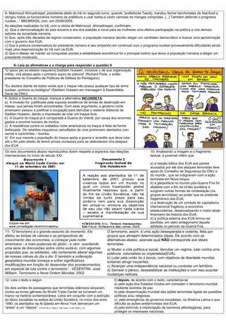 8- Mahmoud Ahmadinejad, presidente eleito do Irã no segundo turno, quando “prefeito(de Teerã), mandou fechar lanchonetes de fast-food e
obrigou todos os funcionários homens da prefeitura a usar barba e vestir camisas de mangas compridas. [...] Também defende o programa
nuclear...” BBCBRASIL.com, em 25/06/2005.
As eleições realizadas no Irã, com a vitória de Mahmoud Ahmadinejad, confirmam:
a) Que a democratização do país encerra a era dos aiatolás e inicia para as mulheres uma efetiva participação na política e nos demais
setores da sociedade iraniana.
b) Que, após três décadas de regime conservador, a população iraniana decidiu eleger um candidato democrático e buscar uma aproximação
com o governo dos EUA.
c) Que a postura conservadora do presidente iraniano e seu empenho em continuar com o programa nuclear provavelmente dificultarão ainda
mais uma reaproximação do Irã com os EUA.
d) Que o desejo de manter as conquistas sociais e estabilidade econômica foi o principal motivo que levou a população iraniana a eleger um
presidente moderado.

       9- Leia as afirmativas e a charge para responder a questão 9
"O apoio [ao ex-ditador iraquiano] Saddam Hussein, inclusive o de sua organização
militar, virá abaixo após o primeiro sopro de pólvora" (Richard Perle, o então
presidente do Conselho de Políticas de Defesa do Pentágono)

"Eu declaro diante de todos vocês que o Iraque não possui qualquer tipo de arma
nuclear, química ou biológica" (Saddam Hussein em mensagem à Assembléia
Geral da ONU)
9- Sobre a Guerra do Iraque, marque a alternativa INCORRETA.
a) A invasão foi justificada pela suposta existência de armas de destruição em
massa, que jamais foram encontradas. Com esse argumento, o governo norte
americano passou a justificar a ocupação para derrubar o sistema ditatorial de
Saddan Hussein, dando a impressão de criar um Iraque livre.
b) A Guerra do Iraque já é comparada a Guerra do Vietnã, por causa dos enormes
gastos e enorme numero de mortos.
c) A resistência contra os soldados norte americanos no Iraque é feita de forma
disfarçada. Os rebeldes iraquianos camuflados de civis promovem atentados com
carros e caminhões – bomba.
d) Em sua maioria a população do Iraque apóia a guerra e acredita que deve lutar
até o fim pelo direito de terem armas nucleares para se defenderem dos ataques
dos EUA.
Os dois documentos abaixo reproduzidos dizem respeito a aspectos das relações                      10- Analisando a imagem e o fragmento
internacionais no início do século XXI.                                                            textual, é possível inferir que

                                                                                                   a) a reação bélica dos EUA aos países
                                                                                                   acusados por ele dos ataques terroristas teve
                                                                                                   apoio do Conselho de Segurança da ONU e
                                                                                                   do mundo , que se indignaram com a ação
                                                                                                   terrorista em Nova Iorque.
                                                                                                   b) a geopolítica no mundo pós-Guerra Fria foi
                                                                                                   abalada com o fim da União soviética e
                                                                                                   surgiram outras formas de contestação (os
                                                                                                   grupos terroristas) ao poder que se pretende
                                                                                                   hegemônico dos EUA.
                                                                                                   c) a destruição de um símbolo do capitalismo
                                                                                                   internacional fragilizou a economia
                                                                                                   estadunidense, desencadeando o maior abalo
                                                                                                   financeiro da historia dos EUA.
                                                                                                   d) a política externa dos EUA tornou-se
                                                                                                   pacifista, em claro antagonismo àquela
                                                                                                   adotada no período da Guerra Fria.
11- “O terrorismo é o grande assunto do momento. Ele                   O terrorismo, assim, é uma ação desesperada e violenta, feita por
afetou as bolsas de valores e as perspectivas de                       grupos que almejam determinados ideais. De acordo com as
crescimento das economias, a começar pela norte-                       alternativas abaixo, assinale qual NÃO corresponde aos ideais
americana - a mais poderosa do globo - e vem suscitando                terroristas.
uma série de discussões sobre como evitá-lo, com algumas               a) Mudar a vida política e social, derrubar um regime, lutar contra uma
propostas que, se adotadas, vão certamente alterar algumas             potência colonialista ou imperialista(EUA).
de nossas rotinas do dia a dia. E também a ordenação                   b) Lutar pela união do s povos, com objetivos de liberdade mundial,
geopolítica mundial começa a sofrer significativas                     evitando atingir inocentes.
modificações em função do desenrolar dos acontecimentos,               c) Alcançar uma independência nacional ou controlar um território.
em especial da luta contra o terrorismo”. VESENTINI, José              d) Semear o pânico, desestabilizar as instituições e com isso suscitar
William. Terrorismo e Nova Ordem Mundial, 2002.                        mudanças radicais.
12- Leia o texto a seguir.                                                  O depois, de acordo com o texto, caracteriza-se
                                                                            a) pela ação dos Estados Unidos em combater o terrorismo mundial
Os dois aviões de passageiros que terroristas islâmicos lançaram,           mediante acordos de paz.
contra as torres gêmeas do World Trade Center se tornaram um                b) pela disseminação mundial das ações terroristas ligada às questões
marco na história contemporânea. Lidos em conjunto com a extinção           políticas e/ou religiosas.
do bloco socialista na esfera da União Soviética, no início dos anos        c) pela emergência de governos socialistas, na América Latina o que
1990, os atentados da Al Qaeda em Nova York demarcam um                     dificulta as ações antiterroristas dos EUA.
“antes” e um “depois”. FOLHA DE S. PAULO, São Paulo, 11 set. 2006, p. A2.   d) pelo estímulo à implantação de barreiras alfandegárias, para
                                                                            proteger os interesses nacionais.
 