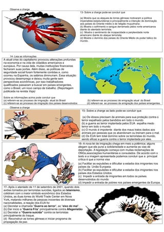 Observe a charge
                                                                    13- Sobre a charge pode-se concluir que

                                                                    (a) Mostra que os ataques às torres gêmeas motivaram a política
                                                                    imperialista estadunidense e principalmente a intenção de dominação
                                                                    aos países do Oriente médio e de religião muçulmana .
                                                                    (b) Mostra o sofrimento e sangue derramado pelos norte americanos
                                                                    diante do atentado terrorista.
                                                                    (c) Mostra o sentimento de incapacidade e perplexidade norte
                                                                    americano diante do ataque terrorista.
                                                                    (d) Mostre o domínio dos países do Oriente Médio do poder bélico do
                                                                    mundo.




     14- Leia as informações
A atual crise do capitalismo provocou alterações profundas
na economia e na vida de cidadãos americanos e
europeus. Por causa dela, muitas instituições financeiras
fecharam suas portas. Além disso, as políticas de
seguridade social foram fortemente contidas e, como
ocorreu na Espanha, os salários diminuíram. Essa situação
provocou desemprego e deixou muita gente sem
perspectivas econômicas, por isso trabalhadores
qualificados passaram a buscar em países emergentes,
como o Brasil, um novo campo de trabalho. (Reportagem
publicada na revista Veja)

Sobre as informações acima pode concluir que
(a) referem-se ao processo de imigração atual do Brasil                    (b) referem-se ao processo de emigração atual do Brasil
(c) referem-se ao processo de imigração dos países desenvolvidos          (d) referem-se ao processo de emigração dos países emergentes.
     Observe a charge
                                                                     15- Sobre a charge ao lado pode-se concluir que

                                                                      (a) Os idosos precisam de animais para sua proteção contra o
                                                                     terror espalhado pelos bandidos em todo o mundo.
                                                                     (b) a guerra ao terror implantada pelos EUA espalha medo
                                                                     terror em todo o mundo
                                                                     (c) O mundo é impotente diante dos maus tratos dados aos
                                                                     animais por pessoas que os abandonam ou treinam para o mal.
                                                                     (d) Os EUA tem total domínio sobre os terroristas do mundo,
                                                                     sendo eficaz a guerra contra o terror implantada por eles.
                                                                   16- A nova lei de imigração chega em meio a polêmica; alguns
                                                                   alegam que ela pune a solidariedade e aumenta as vias de
                                                                   deportação. A legislação começa com muitas reclamações de
                                                                   ONGs,associações humanitárias e consulados. De acordo com o
                                                                   texto e a imagem apresentada podemos concluir que a principal
                                                                   crítica é que a norma visa
                                                                   (a) Facilitar as expulsões e dificultar a estadia dos imigrantes nos
                                                                   países da União Europeia.
                                                                   (b) Facilitar as expulsões e dificultar a estadia dos imigrantes nos
                                                                   países dos Estados Unidos.
                                                                   (c) Impedir a entrada de imigrantes em todos os países
                                                                   desenvolvidos do mundo
                                                                   (d) Impedir a entrada de pobres nos países emergentes da Europa.
17- Após o atentado de 11 de setembro de 2001, quando dois
aviões tomados por terroristas suicidas, ligados ao Islamismo,
colidiram com o maior símbolo econômico dos Estados
Unidos, as duas torres do World Trade Center em Nova
York, matando milhares de pessoas inocentes de diversas
nacionalidades, a reação dos EUA foi
(a) Decretar a chamada “Guerra ao terror”, ao “eixo do mal”.
(b) Dar inicio a “Guerra Fria” principalmente contra Afeganistão
(c) Decretar a “Guerra suicida” contra os terroristas
principalmente do Iraque.
(d) Reconstruir as torres gêmeas e iniciar programa de
propagação da paz.
 
