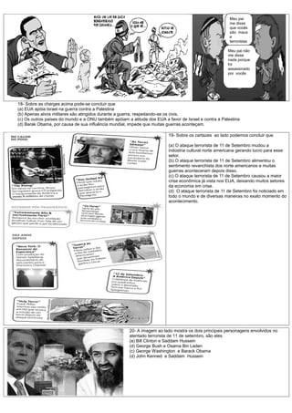 Meu pai
                                                                                                       me disse
                                                                                                       que vocês
                                                                                                       são maus
                                                                                                       e
                                                                                                       terroristas

                                                                                                      Meu pai não
                                                                                                      me disse
                                                                                                      nada porque
                                                                                                      foi
                                                                                                      assassinado
                                                                                                      por vocês




18- Sobre as charges acima pode-se concluir que
(a) EUA apóia Israel na guerra contra a Palestina
(b) Apenas alvos militares são atingidos durante a guerra, respeitando-se os civis.
(c) Os outros países do mundo e a ONU também apóiam a atitude dos EUA a favor de Israel e contra a Palestina
(d) Barak Obama, por causa de sua influência mundial, impede que muitas guerras aconteçam.

                                                                         19- Sobre os cartazes ao lado podemos concluir que

                                                                         (a) O ataque terrorista de 11 de Setembro mudou a
                                                                         indústria cultural norte americana gerando lucro para esse
                                                                         setor.
                                                                         (b) O ataque terrorista de 11 de Setembro alimentou o
                                                                         sentimento revanchista dos norte americanos e muitas
                                                                         guerras aconteceram depois disso.
                                                                         (c) O ataque terrorista de 11 de Setembro causou a maior
                                                                         crise econômica já vista nos EUA, deixando muitos setores
                                                                         da economia em crise.
                                                                         (d) O ataque terrorista de 11 de Setembro foi noticiado em
                                                                         todo o mundo e de diversas maneiras no exato momento do
                                                                         acontecimento.




                                                      20- A imagem ao lado mostra os dois principais personagens envolvidos no
                                                      atentado terrorista de 11 de setembro, são eles
                                                      (a) Bill Clinton e Saddam Hussein
                                                      (d) George Bush e Osama Bin Laden
                                                      (c) George Washington e Barack Obama
                                                      (d) John Kenned e Saddam Hussein
 