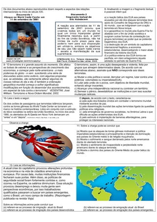Os dois documentos abaixo reproduzidos dizem respeito a aspectos das relações                        8- Analisando a imagem e o fragmento textual,
internacionais no início do século XXI.                                                              é possível inferir que

                                                                                                     a) a reação bélica dos EUA aos países
                                                                                                     acusados por ele dos ataques terroristas teve
                                                                                                     apoio do Conselho de Segurança da ONU e
                                                                                                     do mundo , que se indignaram com a ação
                                                                                                     terrorista em Nova Iorque.
                                                                                                     b) a geopolítica no mundo pós-Guerra Fria foi
                                                                                                     abalada com o fim da União soviética e
                                                                                                     surgiram outras formas de contestação (os
                                                                                                     grupos terroristas) ao poder que se pretende
                                                                                                     hegemônico dos EUA.
                                                                                                     c) a destruição de um símbolo do capitalismo
                                                                                                     internacional fragilizou a economia
                                                                                                     estadunidense, desencadeando o maior abalo
                                                                                                     financeiro da historia dos EUA.
                                                                                                     d) a política externa dos EUA tornou-se
                                                                                                     pacifista, em claro antagonismo àquela
                                                                                                     adotada no período da Guerra Fria.
9- “O terrorismo é o grande assunto do momento. Ele afetou             O terrorismo, assim, é uma ação desesperada e violenta, feita por
as bolsas de valores e as perspectivas de crescimento das              grupos que almejam determinados ideais. De acordo com as
economias, a começar pela norte-americana - a mais                     alternativas abaixo, assinale qual NÃO corresponde aos ideais
poderosa do globo - e vem suscitando uma série de                      terroristas.
discussões sobre como evitá-lo, com algumas propostas                  a) Mudar a vida política e social, derrubar um regime, lutar contra uma
que, se adotadas, vão certamente alterar algumas de                    potência colonialista ou imperialista(EUA).
nossas rotinas do dia a dia. E também a ordenação                      b) Lutar pela união do s povos, com objetivos de liberdade mundial,
geopolítica mundial começa a sofrer significativas                     evitando atingir inocentes.
modificações em função do desenrolar dos acontecimentos,               c) Alcançar uma independência nacional ou controlar um território.
em especial da luta contra o terrorismo”. VESENTINI, José              d) Semear o pânico, desestabilizar as instituições e com isso suscitar
William. Terrorismo e Nova Ordem Mundial, 2002.                        mudanças radicais.
10- Leia o texto a seguir.                                                    O depois, de acordo com o texto, caracteriza-se
                                                                              a) pela ação dos Estados Unidos em combater o terrorismo mundial
Os dois aviões de passageiros que terroristas islâmicos lançaram,             mediante acordos de paz.
contra as torres gêmeas do World Trade Center se tornaram um                  b) pela disseminação mundial das ações terroristas ligada às questões
marco na história contemporânea. Lidos em conjunto com a extinção             políticas e/ou religiosas.
do bloco socialista na esfera da União Soviética, no início dos anos          c) pela emergência de governos socialistas, na América Latina o que
1990, os atentados da Al Qaeda em Nova York demarcam um                       dificulta as ações antiterroristas dos EUA.
“antes” e um “depois”. FOLHA DE S. PAULO, São Paulo, 11 set. 2006, p. A2.     d) pelo estímulo à implantação de barreiras alfandegárias, para
                                                                              proteger os interesses nacionais.
      Observe a charge
                                                                            11- Sobre a charge pode-se concluir que

                                                                            (a) Mostra que os ataques às torres gêmeas motivaram a política
                                                                            imperialista estadunidense e principalmente a intenção de dominação
                                                                            aos países do Oriente médio e de religião muçulmana .
                                                                            (b) Mostra o sofrimento e sangue derramado pelos norte americanos
                                                                            diante do atentado terrorista.
                                                                            (c) Mostra o sentimento de incapacidade e perplexidade norte
                                                                            americano diante do ataque terrorista.
                                                                            (d) Mostre o domínio dos países do Oriente Médio do poder bélico do
                                                                            mundo.




      12- Leia as informações
A atual crise do capitalismo provocou alterações profundas
na economia e na vida de cidadãos americanos e
europeus. Por causa dela, muitas instituições financeiras
fecharam suas portas. Além disso, as políticas de
seguridade social foram fortemente contidas e, como
ocorreu na Espanha, os salários diminuíram. Essa situação
provocou desemprego e deixou muita gente sem
perspectivas econômicas, por isso trabalhadores
qualificados passaram a buscar em países emergentes,
como o Brasil, um novo campo de trabalho. (Reportagem
publicada na revista Veja)

Sobre as informações acima pode concluir que
(a) referem-se ao processo de imigração atual do Brasil                           (b) referem-se ao processo de emigração atual do Brasil
(c) referem-se ao processo de imigração dos países desenvolvidos                 (d) referem-se ao processo de emigração dos países emergentes.
 