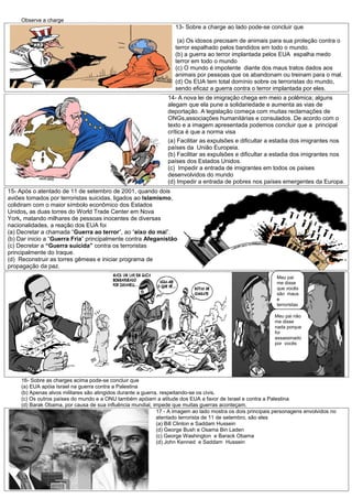 Observe a charge
                                                                    13- Sobre a charge ao lado pode-se concluir que

                                                                     (a) Os idosos precisam de animais para sua proteção contra o
                                                                    terror espalhado pelos bandidos em todo o mundo.
                                                                    (b) a guerra ao terror implantada pelos EUA espalha medo
                                                                    terror em todo o mundo
                                                                    (c) O mundo é impotente diante dos maus tratos dados aos
                                                                    animais por pessoas que os abandonam ou treinam para o mal.
                                                                    (d) Os EUA tem total domínio sobre os terroristas do mundo,
                                                                    sendo eficaz a guerra contra o terror implantada por eles.
                                                                 14- A nova lei de imigração chega em meio a polêmica; alguns
                                                                 alegam que ela pune a solidariedade e aumenta as vias de
                                                                 deportação. A legislação começa com muitas reclamações de
                                                                 ONGs,associações humanitárias e consulados. De acordo com o
                                                                 texto e a imagem apresentada podemos concluir que a principal
                                                                 crítica é que a norma visa
                                                                 (a) Facilitar as expulsões e dificultar a estadia dos imigrantes nos
                                                                 países da União Europeia.
                                                                 (b) Facilitar as expulsões e dificultar a estadia dos imigrantes nos
                                                                 países dos Estados Unidos.
                                                                 (c) Impedir a entrada de imigrantes em todos os países
                                                                 desenvolvidos do mundo
                                                                 (d) Impedir a entrada de pobres nos países emergentes da Europa.
15- Após o atentado de 11 de setembro de 2001, quando dois
aviões tomados por terroristas suicidas, ligados ao Islamismo,
colidiram com o maior símbolo econômico dos Estados
Unidos, as duas torres do World Trade Center em Nova
York, matando milhares de pessoas inocentes de diversas
nacionalidades, a reação dos EUA foi
(a) Decretar a chamada “Guerra ao terror”, ao “eixo do mal”.
(b) Dar inicio a “Guerra Fria” principalmente contra Afeganistão
(c) Decretar a “Guerra suicida” contra os terroristas
principalmente do Iraque.
(d) Reconstruir as torres gêmeas e iniciar programa de
propagação da paz.
                                                                                                              Meu pai
                                                                                                              me disse
                                                                                                              que vocês
                                                                                                              são maus
                                                                                                              e
                                                                                                              terroristas

                                                                                                             Meu pai não
                                                                                                             me disse
                                                                                                             nada porque
                                                                                                             foi
                                                                                                             assassinado
                                                                                                             por vocês




     16- Sobre as charges acima pode-se concluir que
     (a) EUA apóia Israel na guerra contra a Palestina
     (b) Apenas alvos militares são atingidos durante a guerra, respeitando-se os civis.
     (c) Os outros países do mundo e a ONU também apóiam a atitude dos EUA a favor de Israel e contra a Palestina
     (d) Barak Obama, por causa de sua influência mundial, impede que muitas guerras aconteçam.
                                                              17 - A imagem ao lado mostra os dois principais personagens envolvidos no
                                                              atentado terrorista de 11 de setembro, são eles
                                                              (a) Bill Clinton e Saddam Hussein
                                                              (d) George Bush e Osama Bin Laden
                                                              (c) George Washington e Barack Obama
                                                              (d) John Kenned e Saddam Hussein
 