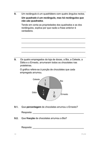 8.      Um rectângulo é um quadrilátero com quatro ângulos rectos.
        Um quadrado é um rectângulo, mas há rectângulos que
        não são quadrados.
        Tendo em conta as propriedades dos quadrados e as dos
        rectângulos, explica por que razão a frase anterior é
        verdadeira.

        _________________________________________________________

        _________________________________________________________

        _________________________________________________________

        _________________________________________________________



9.     Os quatro empregados da loja de doces, a Bia, a Celeste, a
       Dália e o Ernesto, arrumaram todos os chocolates nas
       prateleiras.
       O gráfico refere-se à porção de chocolates que cada
       empregado arrumou.

                  Celeste
                                1           Bia
                                5

                            1
                  Dália               3
                            4               Ernesto
                                     10


9.1.    Que percentagem de chocolates arrumou o Ernesto?

        Resposta: _______________________________________

9.2.    Que fracção de chocolates arrumou a Bia?


        Resposta: _______________________________________

10                                                             PA-M
 