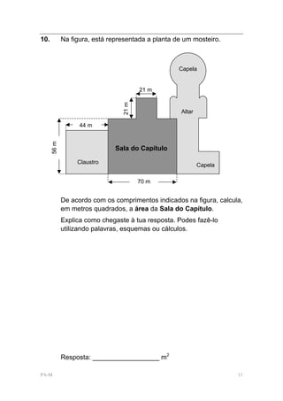 10.          Na figura, está representada a planta de um mosteiro.



                                                    Capela


                                        21 m




                                 21 m
                                                     Altar

                   44 m
      56 m




                               Sala do Capítulo

                  Claustro
                                                             Capela

                                        70 m


             De acordo com os comprimentos indicados na figura, calcula,
             em metros quadrados, a área da Sala do Capítulo.
             Explica como chegaste à tua resposta. Podes fazê-lo
             utilizando palavras, esquemas ou cálculos.




             Resposta: __________________ m2

PA-M                                                                  11
 