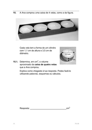 15.   A Ana comprou uma caixa de 4 velas, como a da figura.




      Cada vela tem a forma de um cilindro
      com 1,1 cm de altura e 3,5 cm de
      diâmetro.                                   3,5 cm

                                                       1,1 cm
                       3
15.1. Determina, em cm , o volume
      aproximado da caixa de quatro velas
      que a Ana comprou.
      Explica como chegaste à tua resposta. Podes fazê-lo
      utilizando palavras, esquemas ou cálculos.




      Resposta: ______________________________cm3




18                                                            PA-M
 