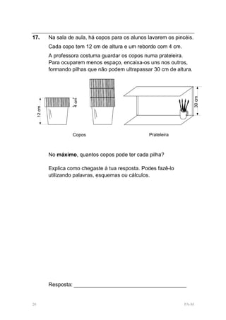 17.   Na sala de aula, há copos para os alunos lavarem os pincéis.
      Cada copo tem 12 cm de altura e um rebordo com 4 cm.
      A professora costuma guardar os copos numa prateleira.
      Para ocuparem menos espaço, encaixa-os uns nos outros,
      formando pilhas que não podem ultrapassar 30 cm de altura.




                Copos                          Prateleira



      No máximo, quantos copos pode ter cada pilha?

      Explica como chegaste à tua resposta. Podes fazê-lo
      utilizando palavras, esquemas ou cálculos.




      Resposta: ______________________________________


20                                                            PA-M
 