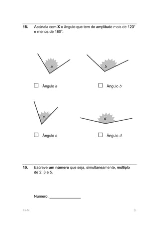 18.    Assinala com X o ângulo que tem de amplitude mais de 120o
       e menos de 180o.




                a                              b




       □   Ângulo a                        □       Ângulo b




           c                                   d



       □   Ângulo c                        □       Ângulo d




19.    Escreve um número que seja, simultaneamente, múltiplo
       de 2, 3 e 5.




       Número: _______________


PA-M                                                           21
 