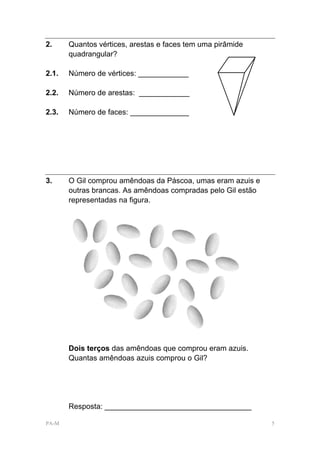 2.     Quantos vértices, arestas e faces tem uma pirâmide
       quadrangular?

2.1.   Número de vértices: ____________

2.2.   Número de arestas: ____________

2.3.   Número de faces: ______________




3.     O Gil comprou amêndoas da Páscoa, umas eram azuis e
       outras brancas. As amêndoas compradas pelo Gil estão
       representadas na figura.




       Dois terços das amêndoas que comprou eram azuis.
       Quantas amêndoas azuis comprou o Gil?




       Resposta: ___________________________________

PA-M                                                          5
 