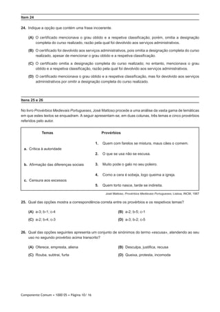 Componente Comum • 1000 05 • Página 10/ 16
Item 24
24.  Indique a opção que contém uma frase incoerente.
 (A) O certificado mencionava o grau obtido e a respetiva classificação; porém, omitia a designação
completa do curso realizado, razão pela qual foi devolvido aos serviços administrativos.
 (B) O certificado foi devolvido aos serviços administrativos, pois omitia a designação completa do curso
realizado, apesar de mencionar o grau obtido e a respetiva classificação.
 (C) O certificado omitia a designação completa do curso realizado; no entanto, mencionava o grau
obtido e a respetiva classificação, razão pela qual foi devolvido aos serviços administrativos.
 (D) O certificado mencionava o grau obtido e a respetiva classificação, mas foi devolvido aos serviços
administrativos por omitir a designação completa do curso realizado.
Itens 25 e 26
No livro Provérbios Medievais Portugueses, José Mattoso procede a uma análise da vasta gama de temáticas
em que estes textos se enquadram. A seguir apresentam-se, em duas colunas, três temas e cinco provérbios
referidos pelo autor.
Temas Provérbios
a.  Crítica à autoridade
b.  Afirmação das diferenças sociais
c.  Censura aos excessos
1. Quem com farelos se mistura, maus cães o comem.
2. O que se usa não se escusa.
3. Muito pode o galo no seu poleiro.
4. Como a cera é sobeja, logo queima a igreja.
5. Quem torto nasce, tarde se indireita.
José Mattoso, Provérbios Medievais Portugueses, Lisboa, INCM, 1987
25.  Qual das opções mostra a correspondência correta entre os provérbios e os respetivos temas?
 (A) a-3; b-1; c-4 (B) a-2; b-5; c-1
 (C) a-2; b-4; c-3 (D) a-3; b-2; c-5
26.  Qual das opções seguintes apresenta um conjunto de sinónimos do termo «escusa», atendendo ao seu
uso no segundo provérbio acima transcrito?
 (A) Oferece, empresta, aliena (B) Desculpa, justifica, recusa
 (C) Rouba, subtrai, furta (D) Queixa, protesta, incomoda
 