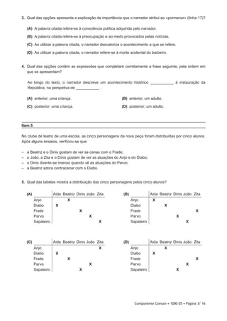 Componente Comum • 1000 05 • Página 3/ 16
3.  Qual das opções apresenta a explicação da importância que o narrador atribui ao «pormenor» (linha 17)?
 (A) A palavra citada refere-se à consciência política adquirida pelo narrador.
 (B) A palavra citada refere-se à preocupação e ao medo provocados pelas notícias.
 (C) Ao utilizar a palavra citada, o narrador desvaloriza o acontecimento a que se refere.
 (D) Ao utilizar a palavra citada, o narrador refere-se à morte acidental do barbeiro.
4.  Qual das opções contém as expressões que completam corretamente a frase seguinte, pela ordem em
que se apresentam?
Ao longo do texto, o narrador descreve um acontecimento histórico ___________ à instauração da
República, na perspetiva de ___________ .
 (A) anterior; uma criança. (B) anterior; um adulto.
 (C) posterior; uma criança. (D) posterior; um adulto.
Item 5
No clube de teatro de uma escola, as cinco personagens da nova peça foram distribuídas por cinco alunos.
Após alguns ensaios, verificou-se que:
–– a Beatriz e o Dinis gostam de ver as cenas com o Frade;
–– o João, a Zita e o Dinis gostam de ver as atuações do Anjo e do Diabo;
–– o Dinis diverte-se imenso quando vê as atuações do Parvo;
–– a Beatriz adora contracenar com o Diabo.
5.  Qual das tabelas mostra a distribuição das cinco personagens pelos cinco alunos?
(D) Aida Beatriz Dinis João Zita
Anjo X
Diabo X
Frade X
Parvo X
Sapateiro X
(B) Aida Beatriz Dinis João Zita
Anjo X
Diabo X
Frade X
Parvo X
Sapateiro X
(A) Aida Beatriz Dinis João Zita
Anjo X
Diabo X
Frade X
Parvo X
Sapateiro X
(C) Aida Beatriz Dinis João Zita
Anjo X
Diabo X
Frade X
Parvo X
Sapateiro X
 