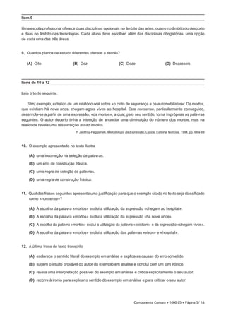 Componente Comum • 1000 05 • Página 5/ 16
Item 9
Uma escola profissional oferece duas disciplinas opcionais no âmbito das artes, quatro no âmbito do desporto
e duas no âmbito das tecnologias. Cada aluno deve escolher, além das disciplinas obrigatórias, uma opção
de cada uma das três áreas.
9.  Quantos planos de estudo diferentes oferece a escola?
 (A) Oito (B) Dez (C) Doze (D) Dezasseis
Itens de 10 a 12
Leia o texto seguinte.
[Um] exemplo, extraído de um relatório oral sobre «o cinto de segurança e os automobilistas»: Os mortos,
que existiam há nove anos, chegam agora vivos ao hospital. Este nonsense, particularmente conseguido,
desenrola-se a partir de uma expressão, «os mortos», a qual, pelo seu sentido, torna impróprias as palavras
seguintes. O autor decerto tinha a intenção de anunciar uma diminuição do número dos mortos, mas na
realidade revela uma ressurreição assaz insólita.
P. Jeoffroy-Faggianelli, Metodologia da Expressão, Lisboa, Editorial Notícias, 1984, pp. 68 e 69
10.  O exemplo apresentado no texto ilustra
 (A) uma incorreção na seleção de palavras.
 (B) um erro de construção frásica.
 (C) uma regra de seleção de palavras.
 (D) uma regra de construção frásica.
11.  Qual das frases seguintes apresenta uma justificação para que o exemplo citado no texto seja classificado
como «nonsense»?
 (A) A escolha da palavra «mortos» exclui a utilização da expressão «chegam ao hospital».
 (B) A escolha da palavra «mortos» exclui a utilização da expressão «há nove anos».
 (C) A escolha da palavra «mortos» exclui a utilização da palavra «existiam» e da expressão «chegam vivos».
 (D) A escolha da palavra «mortos» exclui a utilização das palavras «vivos» e «hospital».
12.  A última frase do texto transcrito
 (A) esclarece o sentido literal do exemplo em análise e explica as causas do erro cometido.
 (B) sugere o intuito provável do autor do exemplo em análise e conclui com um tom irónico.
 (C) revela uma interpretação possível do exemplo em análise e critica explicitamente o seu autor.
 (D) recorre à ironia para explicar o sentido do exemplo em análise e para criticar o seu autor.
 