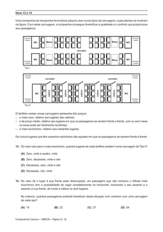 Componente Comum • 1000 05 • Página 6/ 16
Itens 13 e 14
Uma companhia de transportes ferroviários adquiriu dois novos tipos de carruagens, cujas plantas se mostram
na figura. Com estas carruagens, a companhia consegue diversificar a qualidade e o conforto que proporciona
aos passageiros.
Tipo I
Entrada
/ Saída
Entrada
/ Saída
Entrada
/ Saída
Entrada
/ Saída
Entrada
/ Saída
Entrada
/ Saída
Entrada
/ Saída
Entrada
/ Saída
corredor
cabine
cabine
cabine
cabine
cabine
corredor corredor
Tipo II
WC Mesa
Mesa Mesa
Mesa WC
WC WC
WC WC
O tarifário nestas novas carruagens apresenta três preços:
–– 	o mais caro, relativo aos lugares das cabines;
–– 	o de preço médio, relativo aos lugares em que os passageiros se sentam frente a frente, com ou sem mesa
(a mesa pode ser facilmente recolhida);
–– 	o mais económico, relativo aos restantes lugares.
Os únicos lugares que têm assentos reclináveis são aqueles em que os passageiros se sentam frente a frente.
13.  Do mais caro para o mais económico, quantos lugares de cada tarifário existem numa carruagem de Tipo I?
 (A) Zero, vinte e quatro, vinte
 (B) Zero, dezasseis, vinte e oito
 (C) Dezasseis, zero, vinte e oito
 (D) Dezasseis, oito, vinte
14.  No caso de o lugar à sua frente estar desocupado, um passageiro que não comprou o bilhete mais
económico tem a possibilidade de viajar completamente na horizontal, reclinando o seu assento e o
assento à sua frente, de modo a utilizar os dois lugares.
No máximo, quantos passageiros poderão beneficiar desta situação num comboio com uma carruagem
de cada tipo?
 (A) 15 (B) 23 (C) 27 (D) 54
 